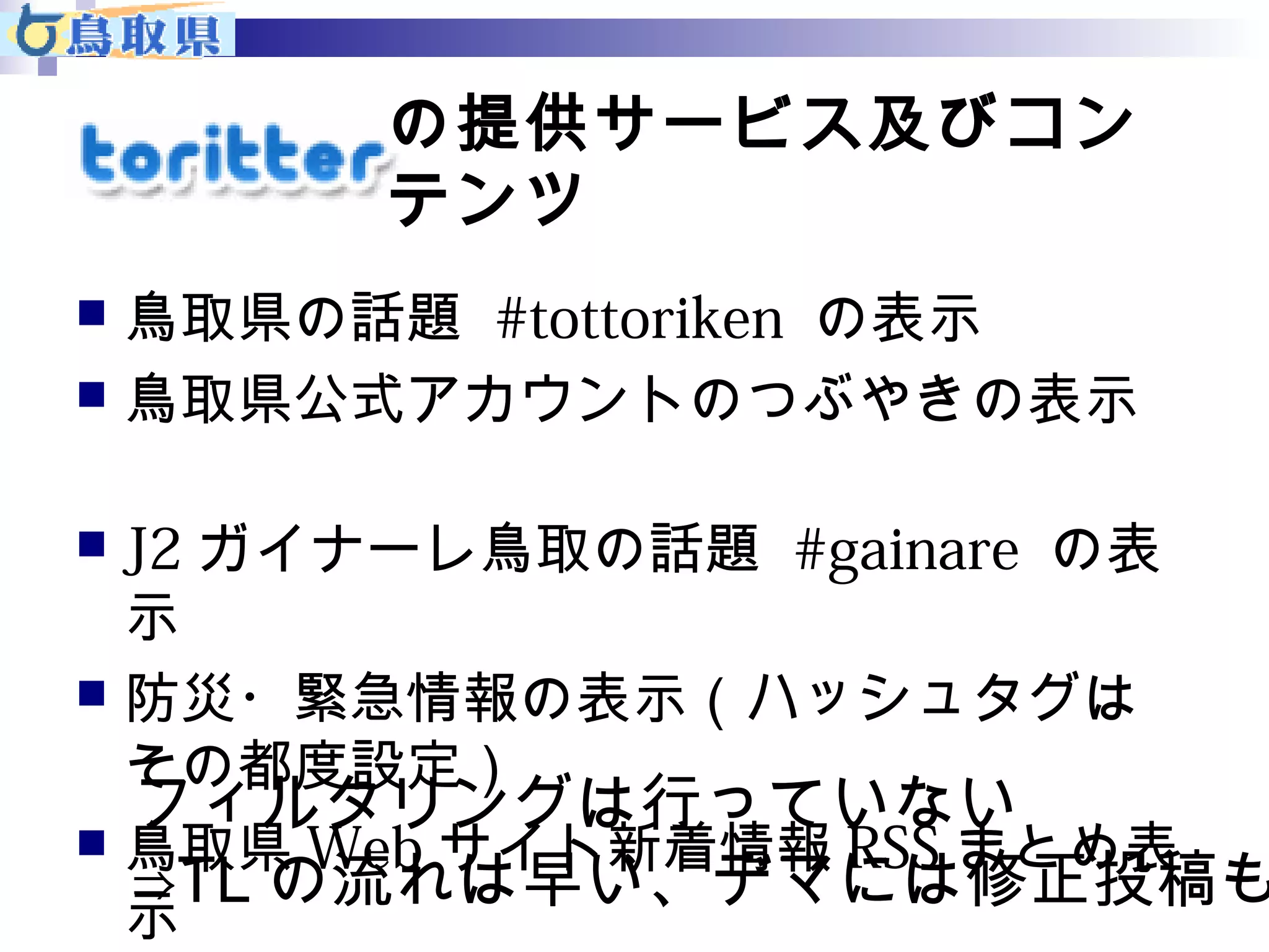 の提供サービス及びコン 
テンツ 
 鳥取県の話題 #tottoriken の表示 
 鳥取県公式アカウントのつぶやきの表示 
　 
 J2ガイナーレ鳥取の話題 #gainare の表 
示 
 防災・緊急情報の表示（ハッシュタグは 
その都度設定） 
 鳥取県Webサイト新着情報RSSまとめ表 
示 
フィルタリングは行っていない 
⇒TLの流れは早い、デマには修正投稿も 
 