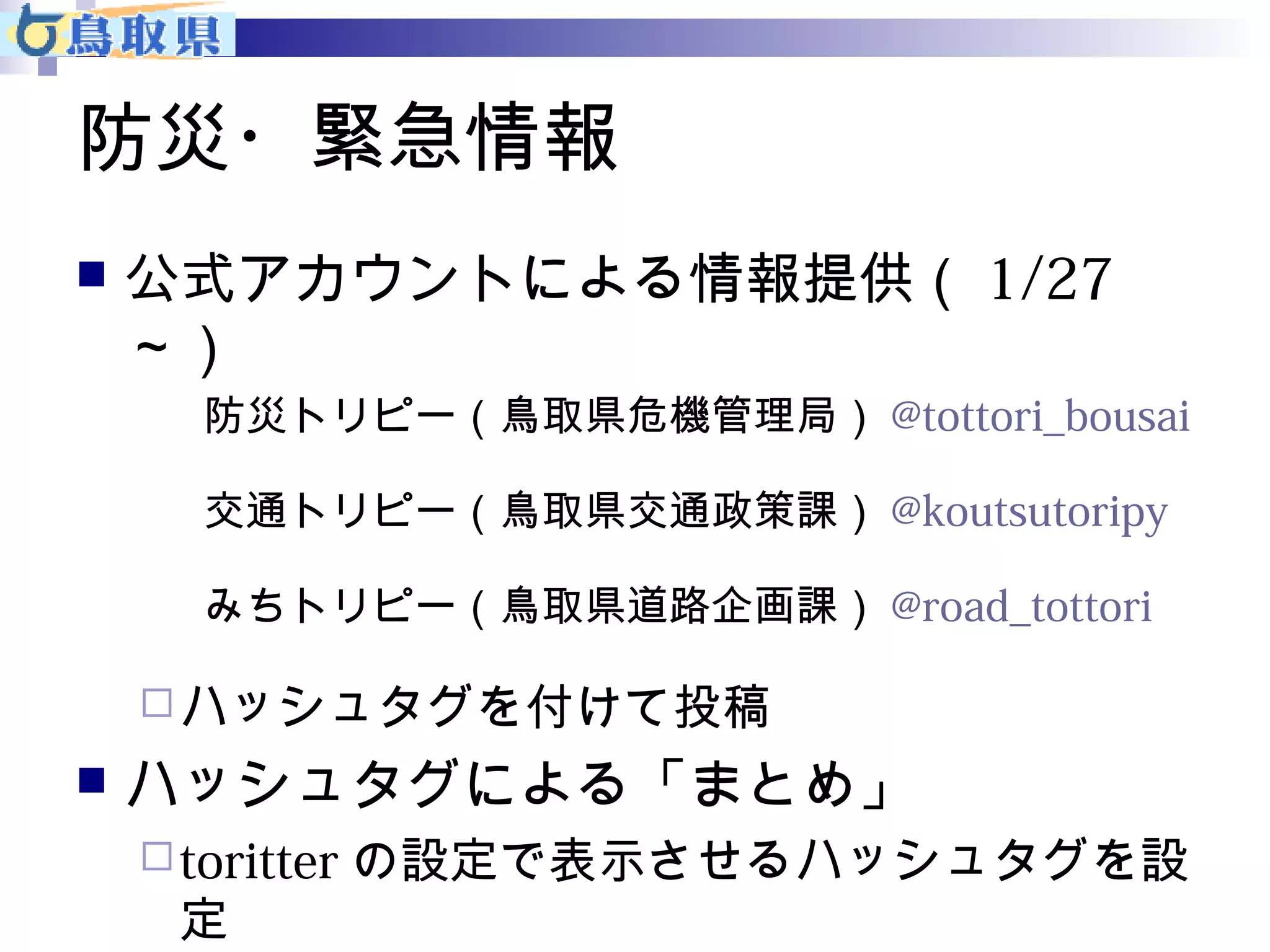 防災・緊急情報 
 公式アカウントによる情報提供（1/27 
～） 
防災トリピー（鳥取県危機管理局）@tottori_bousai 
交通トリピー（鳥取県交通政策課）@koutsutoripy 
みちトリピー（鳥取県道路企画課）@road_tottori 
ハッシュタグを付けて投稿 
 ハッシュタグによる「まとめ」 
toritterの設定で表示させるハッシュタグを設 
定 
 