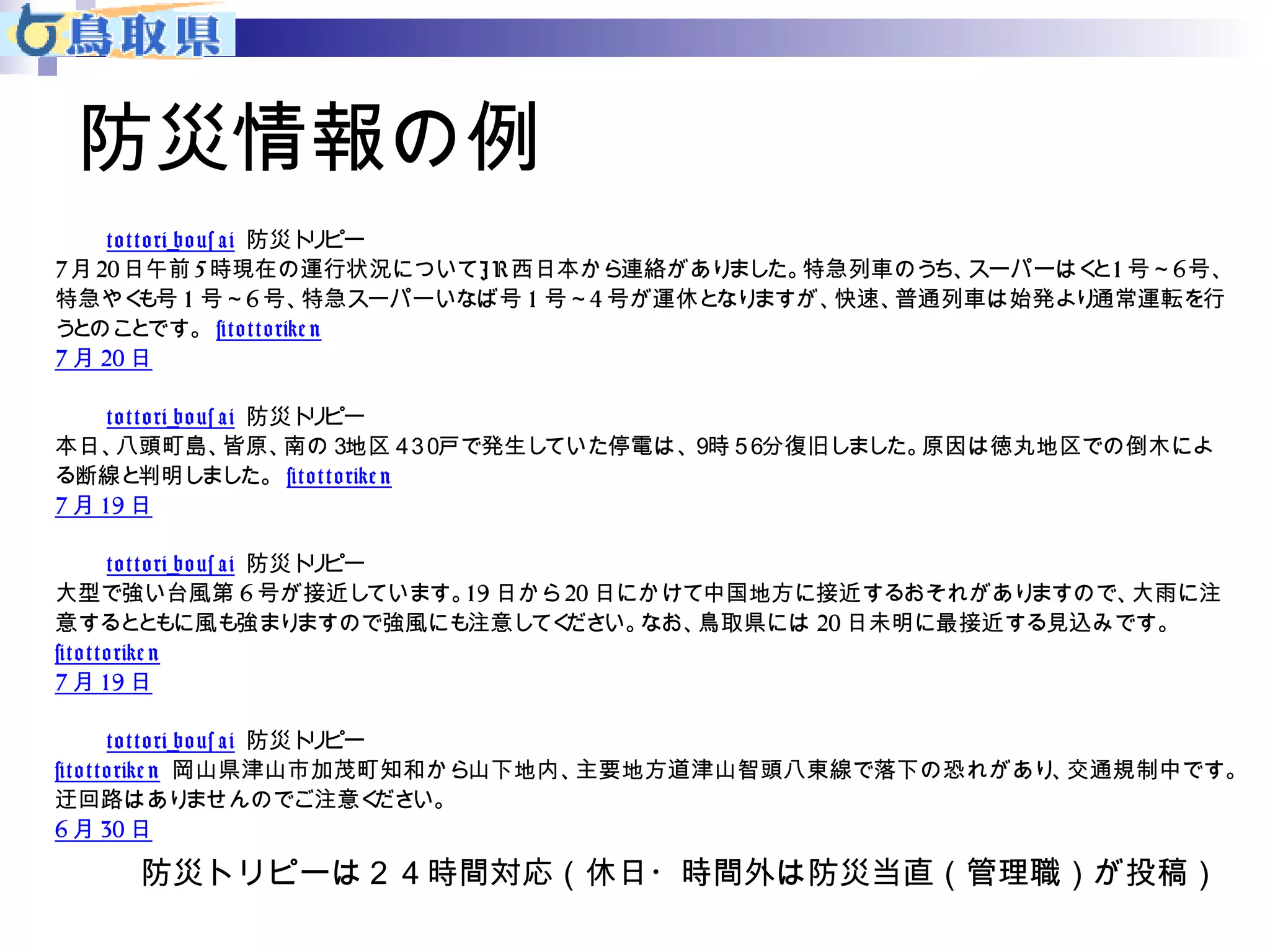防災情報の例 
t o t t o ri_bo us a i 防災トリピー 
7月20日午前5時現在の運行状況についてJ R西日本から連絡がありました。特急列車のうち、スーパーはくと1号～6号、 
特急やくも号1 号～6号、特急スーパーいなば号1 号～4号が運休となりますが、快速、普通列車は始発より通常運転を行 
うとのことです。 #t o t t o rike n 
7月20日 
t o t t o ri_bo us a i 防災トリピー 
本日、八頭町島、皆原、南の３地区４３０戸で発生していた停電は、９時５６分復旧しました。原因は徳丸地区での倒木によ 
る断線と判明しました。 #t o t t o rike n 
7月19日 
t o t t o ri_bo us a i 防災トリピー 
大型で強い台風第6号が接近しています。19日から20日にかけて中国地方に接近するおそれがありますので、大雨に注 
意するとともに風も強まりますので強風にも注意してください。なお、鳥取県には20日未明に最接近する見込みです。 
#t o t t o rike n 
7月19日 
t o t t o ri_bo us a i 防災トリピー 
#t o t t o rike n 岡山県津山市加茂町知和から山下地内、主要地方道津山智頭八東線で落下の恐れがあり、交通規制中です。 
迂回路はありませんのでご注意ください。 
6月30日 
防災トリピーは２４時間対応（休日・時間外は防災当直（管理職）が投稿） 
 