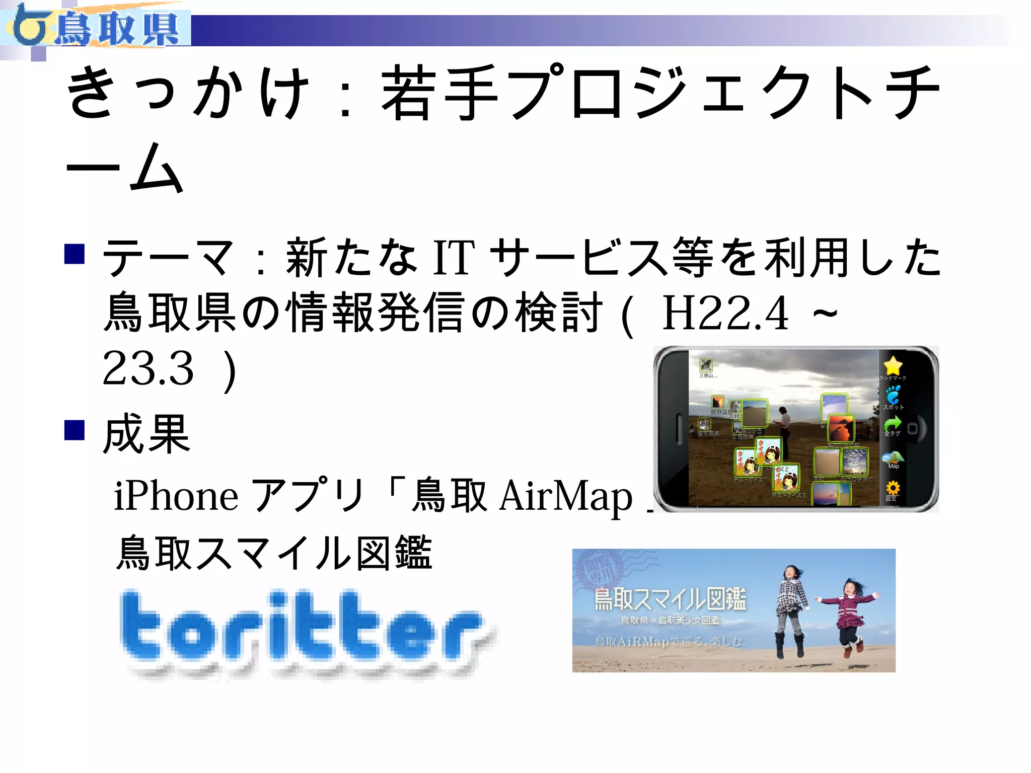 きっかけ：若手プロジェクトチ 
ーム 
 テーマ：新たなITサービス等を利用した 
鳥取県の情報発信の検討（H22.4～ 
23.3） 
 成果 
iPhoneアプリ「鳥取AirMap」 
鳥取スマイル図鑑 
toritter 
 
