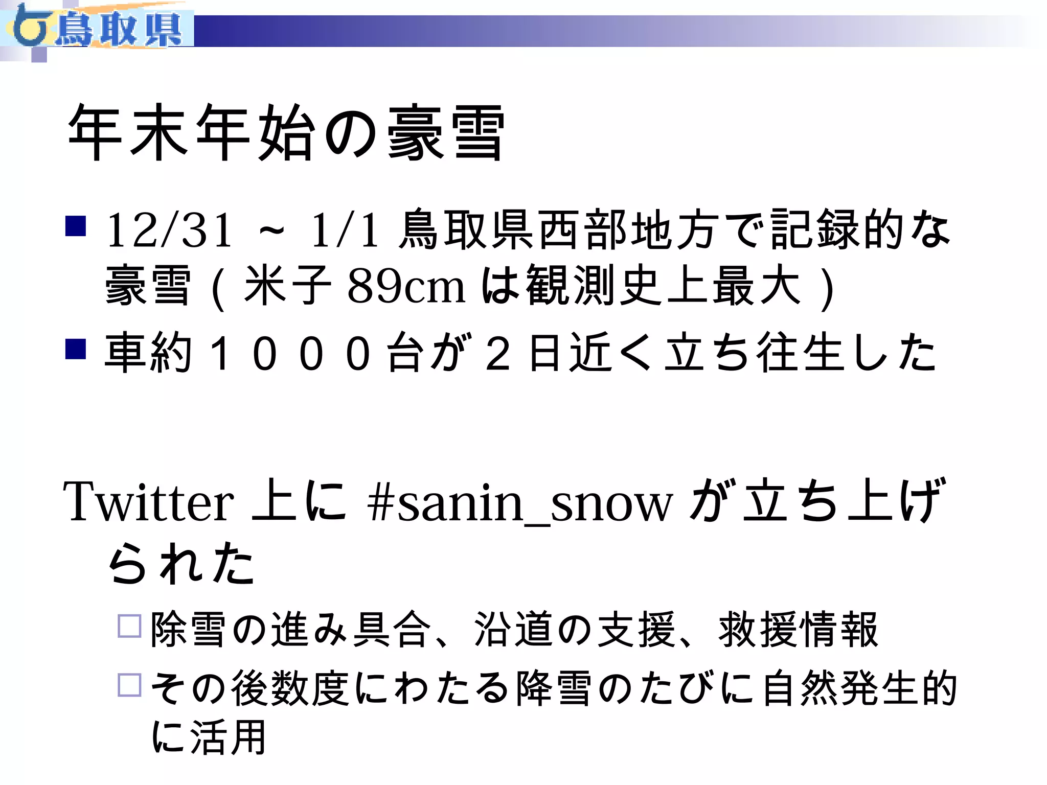 年末年始の豪雪 
 12/31～1/1鳥取県西部地方で記録的な 
豪雪（米子89cmは観測史上最大） 
 車約１０００台が２日近く立ち往生した 
Twitter上に#sanin_snowが立ち上げ 
られた 
除雪の進み具合、沿道の支援、救援情報 
その後数度にわたる降雪のたびに自然発生的 
に活用 
 