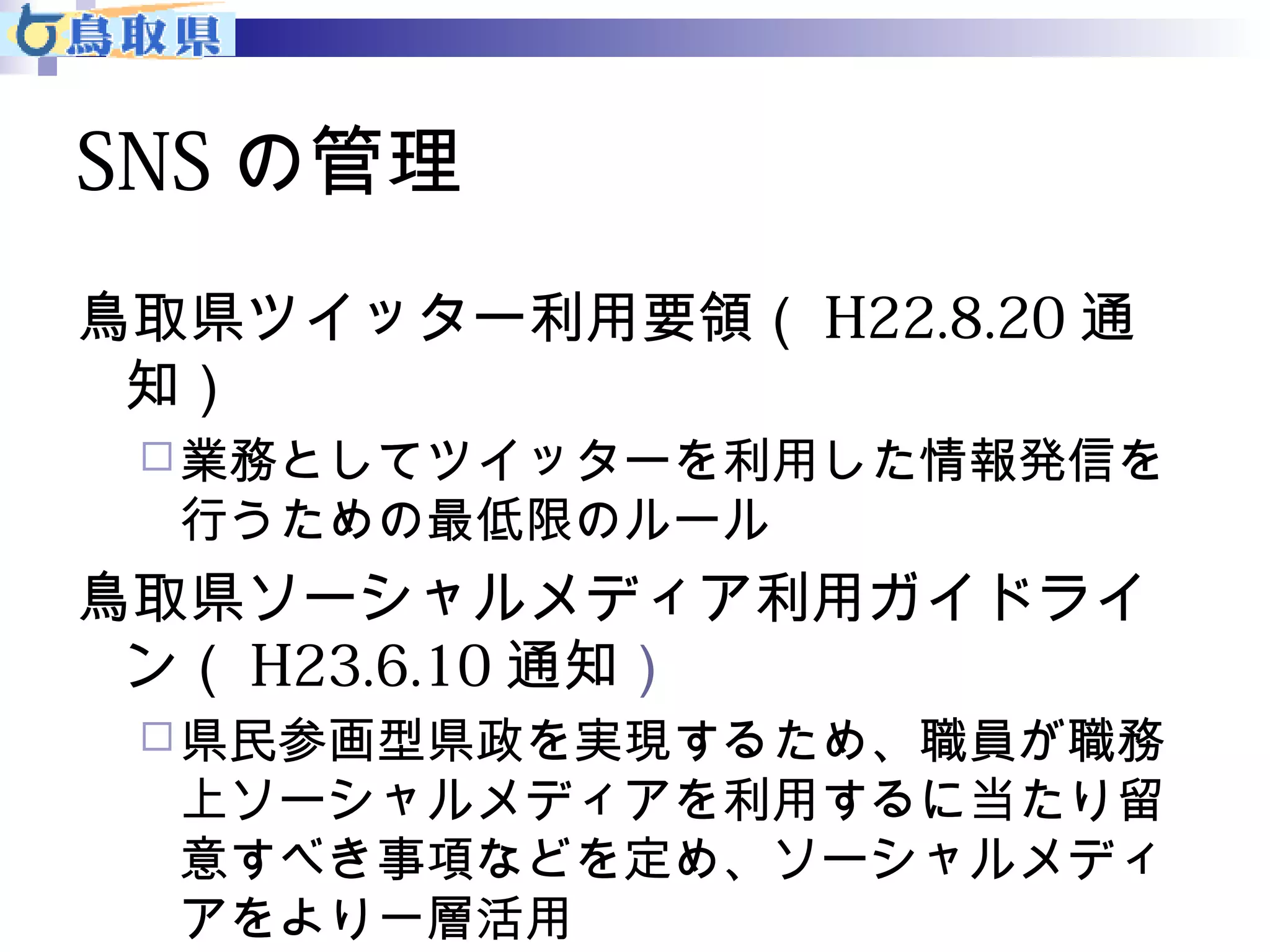 SNSの管理 
鳥取県ツイッター利用要領（H22.8.20通 
知） 
業務としてツイッターを利用した情報発信を 
行うための最低限のルール 
鳥取県ソーシャルメディア利用ガイドライ 
ン（H23.6.10通知） 
県民参画型県政を実現するため、職員が職務 
上ソーシャルメディアを利用するに当たり留 
意すべき事項などを定め、ソーシャルメディ 
アをより一層活用 
 