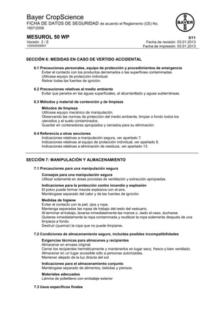 Bayer CropScience
FICHA DE DATOS DE SEGURIDAD de acuerdo el Reglamento (CE) No.
1907/2006
MESUROL 50 WP 5/11
Versión 2 / E Fecha de revisión: 03.01.2013
102000008957 Fecha de impresión: 03.01.2013
SECCIÓN 6: MEDIDAS EN CASO DE VERTIDO ACCIDENTAL
6.1 Precauciones personales, equipo de protección y procedimientos de emergencia
Evitar el contacto con los productos derramados o las superficies contaminadas.
Utilícese equipo de protección individual.
Retirar todas las fuentes de ignición.
6.2 Precauciones relativas al medio ambiente
Evitar que penetre en las aguas superficiales, el alcantarillado y aguas subterráneas.
6.3 Métodos y material de contención y de limpieza
Métodos de limpieza
Utilícese equipo mecánico de manipulación.
Observando las normas de protección del medio ambiente, limpiar a fondo todos los
utensilios y el suelo contaminados.
Guardar en contenedores apropiados y cerrados para su eliminación.
6.4 Referencia a otras secciones
Indicaciones relativas a manipulación segura, ver apartado 7.
Indicaciones relativas al equipo de protección individual, ver apartado 8.
Indicaciones relativas a eliminación de residuos, ver apartado 13.
SECCIÓN 7: MANIPULACIÓN Y ALMACENAMIENTO
7.1 Precauciones para una manipulación segura
Consejos para una manipulación segura
Utilizar solamente en áreas provistas de ventilación y extracción apropiadas.
Indicaciones para la protección contra incendio y explosión
El polvo puede formar mezcla explosiva con el aire.
Manténgase separado del calor y de las fuentes de ignición.
Medidas de higiene
Evitar el contacto con la piel, ojos y ropa.
Mantenga separadas las ropas de trabajo del resto del vestuario.
Al terminar el trabajo, lavarse inmediatamente las manos o, dado el caso, ducharse.
Quitarse inmediatamente la ropa contaminada y reutilizar la ropa solamente después de una
limpieza a fondo.
Destruir (quemar) la ropa que no puede limpiarse.
7.2 Condiciones de almacenamiento seguro, incluidas posibles incompatibilidades
Exigencias técnicas para almacenes y recipientes
Almacenar en envase original.
Cerrar los recipientes herméticamente y mantenerlos en lugar seco, fresco y bien ventilado.
Almacenar en un lugar accesible sólo a personas autorizadas.
Mantener alejado de la luz directa del sol.
Indicaciones para el almacenamiento conjunto
Manténgase separado de alimentos, bebidas y piensos.
Materiales adecuados
Lámina de polietileno con embalaje exterior
7.3 Usos específicos finales
 