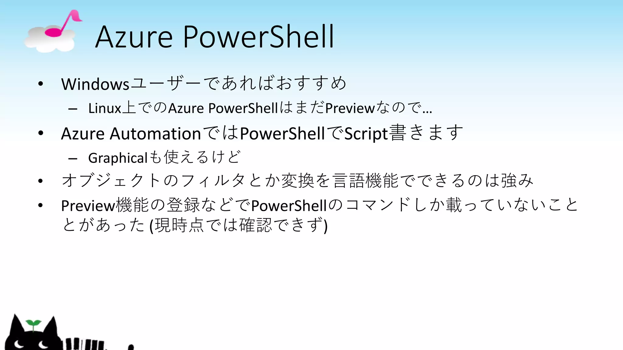 Azure PowerShell
• Windowsユーザーであればおすすめ
– Linux上でのAzure PowerShellはまだPreviewなので…
• Azure AutomationではPowerShellでScript書きます
– Graphicalも使えるけど
• オブジェクトのフィルタとか変換を言語機能でできるのは強み
• Preview機能の登録などでPowerShellのコマンドしか載っていないこと
とがあった (現時点では確認できず)
 