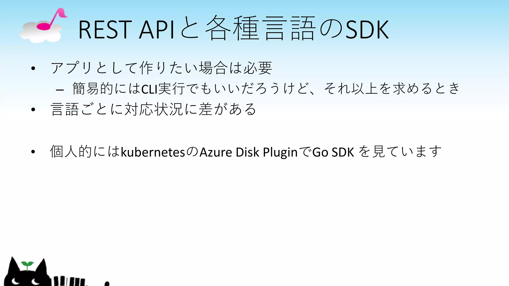 REST APIと各種言語のSDK
• アプリとして作りたい場合は必要
– 簡易的にはCLI実行でもいいだろうけど、それ以上を求めるとき
• 言語ごとに対応状況に差がある
• 個人的にはkubernetesのAzure Disk PluginでGo SDK を見ています
 