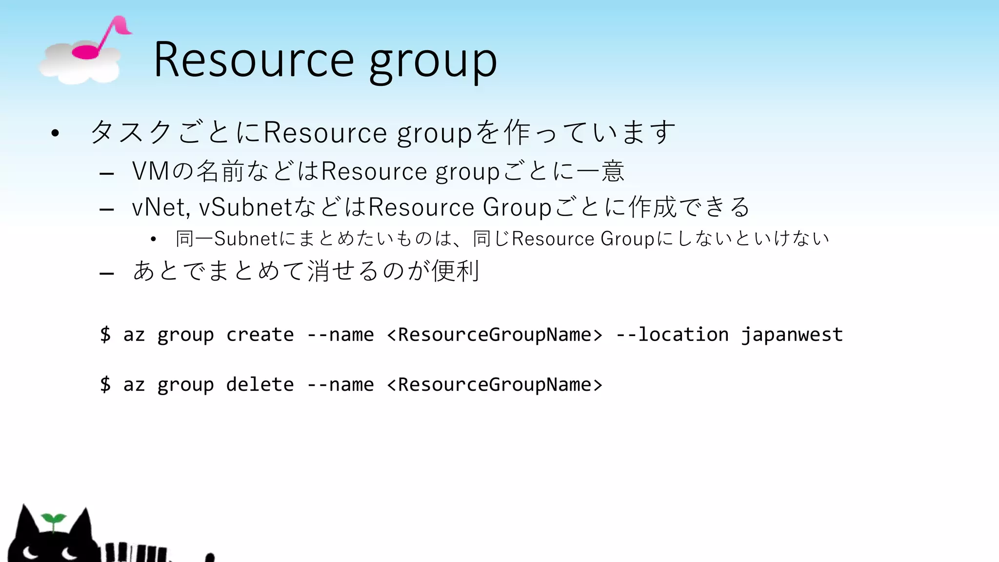 Resource group
• タスクごとにResource groupを作っています
– VMの名前などはResource groupごとに一意
– vNet, vSubnetなどはResource Groupごとに作成できる
• 同一Subnetにまとめたいものは、同じResource Groupにしないといけない
– あとでまとめて消せるのが便利
$ az group create --name <ResourceGroupName> --location japanwest
$ az group delete --name <ResourceGroupName>
 