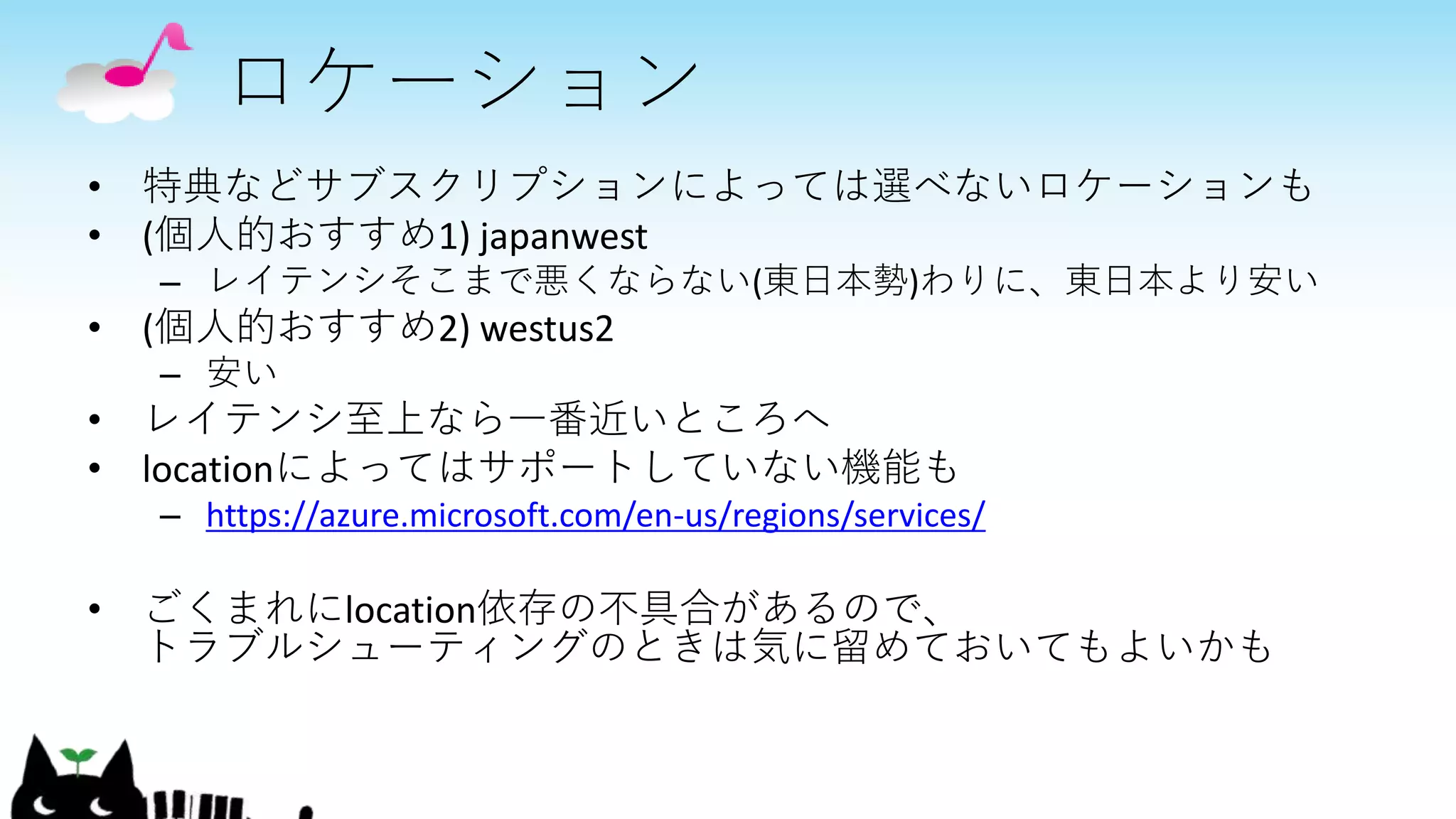 ロケーション
• 特典などサブスクリプションによっては選べないロケーションも
• (個人的おすすめ1) japanwest
– レイテンシそこまで悪くならない(東日本勢)わりに、東日本より安い
• (個人的おすすめ2) westus2
– 安い
• レイテンシ至上なら一番近いところへ
• locationによってはサポートしていない機能も
– https://azure.microsoft.com/en-us/regions/services/
• ごくまれにlocation依存の不具合があるので、
トラブルシューティングのときは気に留めておいてもよいかも
 
