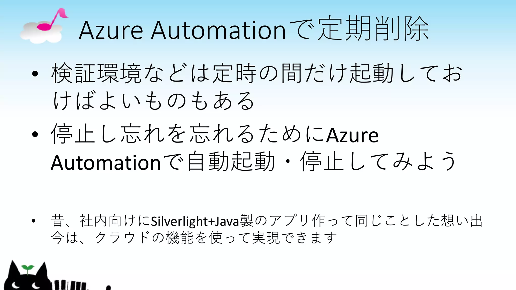 Azure Automationで定期削除
• 検証環境などは定時の間だけ起動してお
けばよいものもある
• 停止し忘れを忘れるためにAzure
Automationで自動起動・停止してみよう
• 昔、社内向けにSilverlight+Java製のアプリ作って同じことした想い出
今は、クラウドの機能を使って実現できます
 