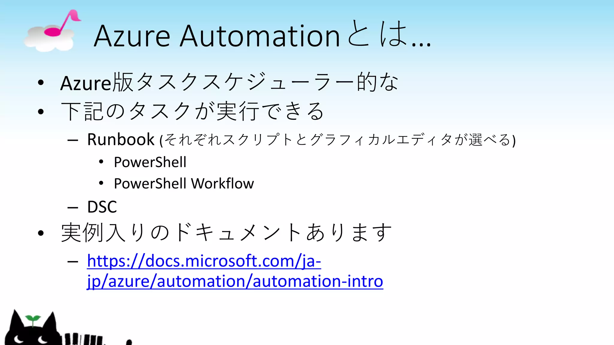 Azure Automationとは…
• Azure版タスクスケジューラー的な
• 下記のタスクが実行できる
– Runbook (それぞれスクリプトとグラフィカルエディタが選べる)
• PowerShell
• PowerShell Workflow
– DSC
• 実例入りのドキュメントあります
– https://docs.microsoft.com/ja-
jp/azure/automation/automation-intro
 