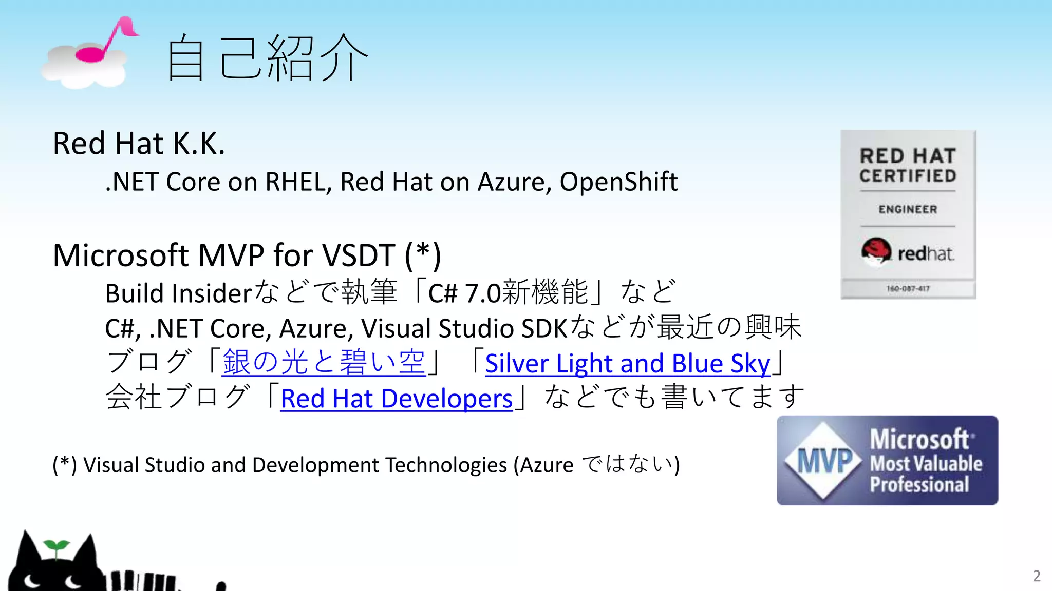 自己紹介
2
Red Hat K.K.
.NET Core on RHEL, Red Hat on Azure, OpenShift
Microsoft MVP for VSDT (*)
Build Insiderなどで執筆「C# 7.0新機能」など
C#, .NET Core, Azure, Visual Studio SDKなどが最近の興味
ブログ「銀の光と碧い空」「Silver Light and Blue Sky」
会社ブログ「Red Hat Developers」などでも書いてます
(*) Visual Studio and Development Technologies (Azure ではない)
 