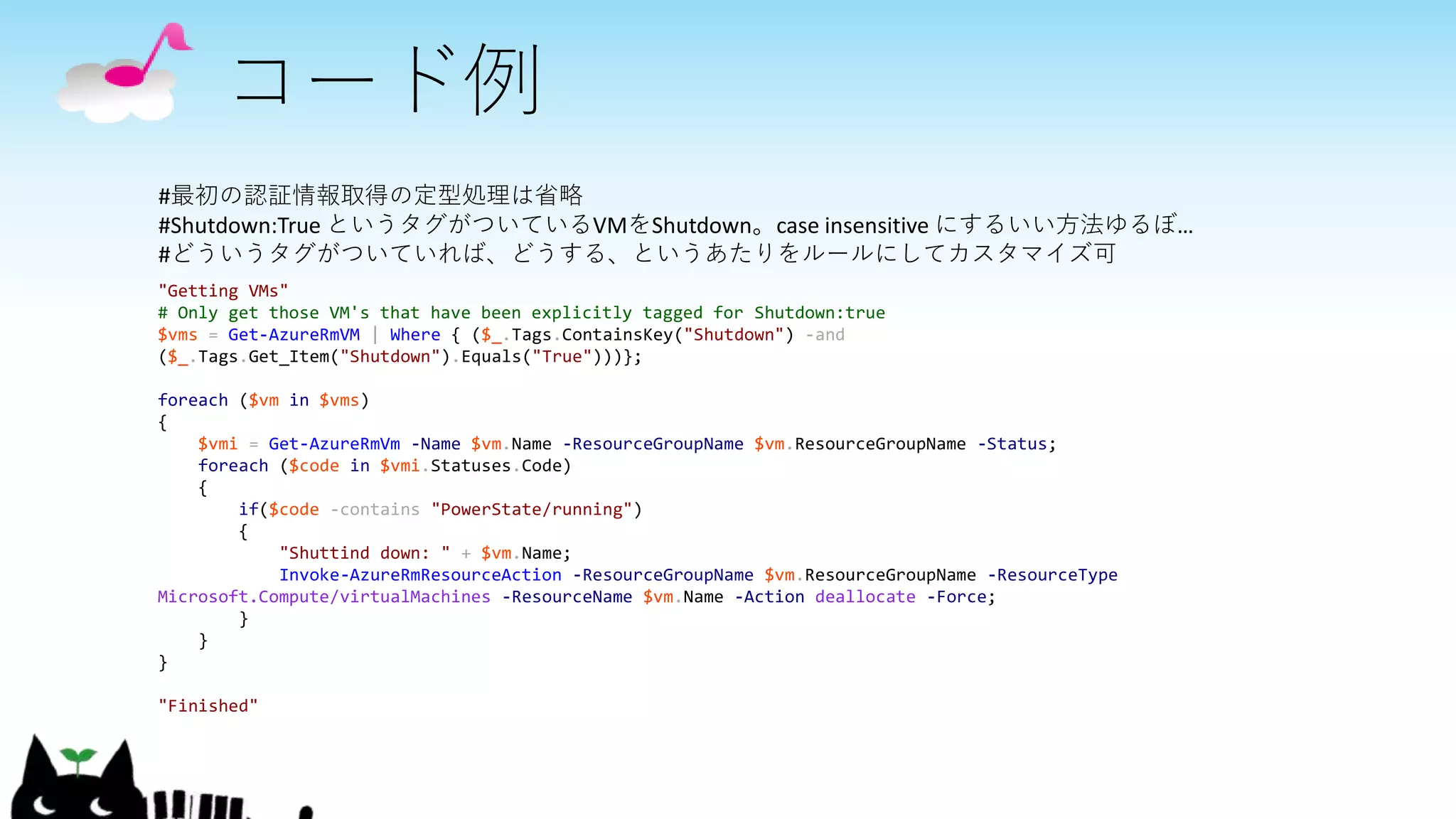 コード例
"Getting VMs"
# Only get those VM's that have been explicitly tagged for Shutdown:true
$vms = Get-AzureRmVM | Where { ($_.Tags.ContainsKey("Shutdown") -and
($_.Tags.Get_Item("Shutdown").Equals("True")))};
foreach ($vm in $vms)
{
$vmi = Get-AzureRmVm -Name $vm.Name -ResourceGroupName $vm.ResourceGroupName -Status;
foreach ($code in $vmi.Statuses.Code)
{
if($code -contains "PowerState/running")
{
"Shuttind down: " + $vm.Name;
Invoke-AzureRmResourceAction -ResourceGroupName $vm.ResourceGroupName -ResourceType
Microsoft.Compute/virtualMachines -ResourceName $vm.Name -Action deallocate -Force;
}
}
}
"Finished"
#最初の認証情報取得の定型処理は省略
#Shutdown:True というタグがついているVMをShutdown。case insensitive にするいい方法ゆるぼ…
#どういうタグがついていれば、どうする、というあたりをルールにしてカスタマイズ可
 