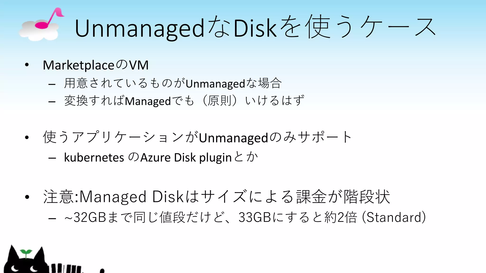UnmanagedなDiskを使うケース
• MarketplaceのVM
– 用意されているものがUnmanagedな場合
– 変換すればManagedでも（原則）いけるはず
• 使うアプリケーションがUnmanagedのみサポート
– kubernetes のAzure Disk pluginとか
• 注意:Managed Diskはサイズによる課金が階段状
– ~32GBまで同じ値段だけど、33GBにすると約2倍 (Standard)
 