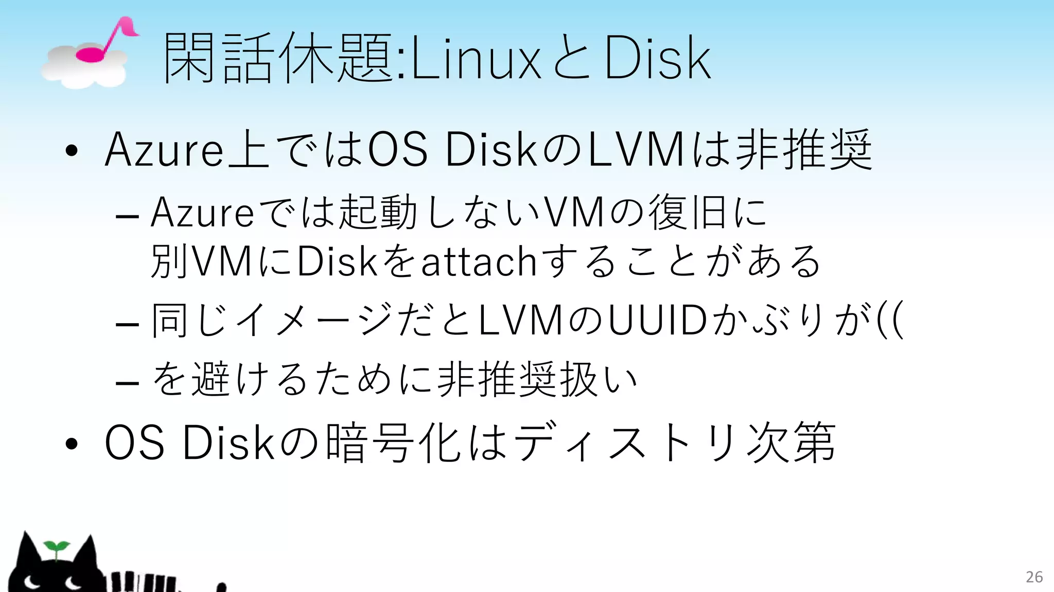 閑話休題:LinuxとDisk
• Azure上ではOS DiskのLVMは非推奨
– Azureでは起動しないVMの復旧に
別VMにDiskをattachすることがある
– 同じイメージだとLVMのUUIDかぶりが((
– を避けるために非推奨扱い
• OS Diskの暗号化はディストリ次第
26
 