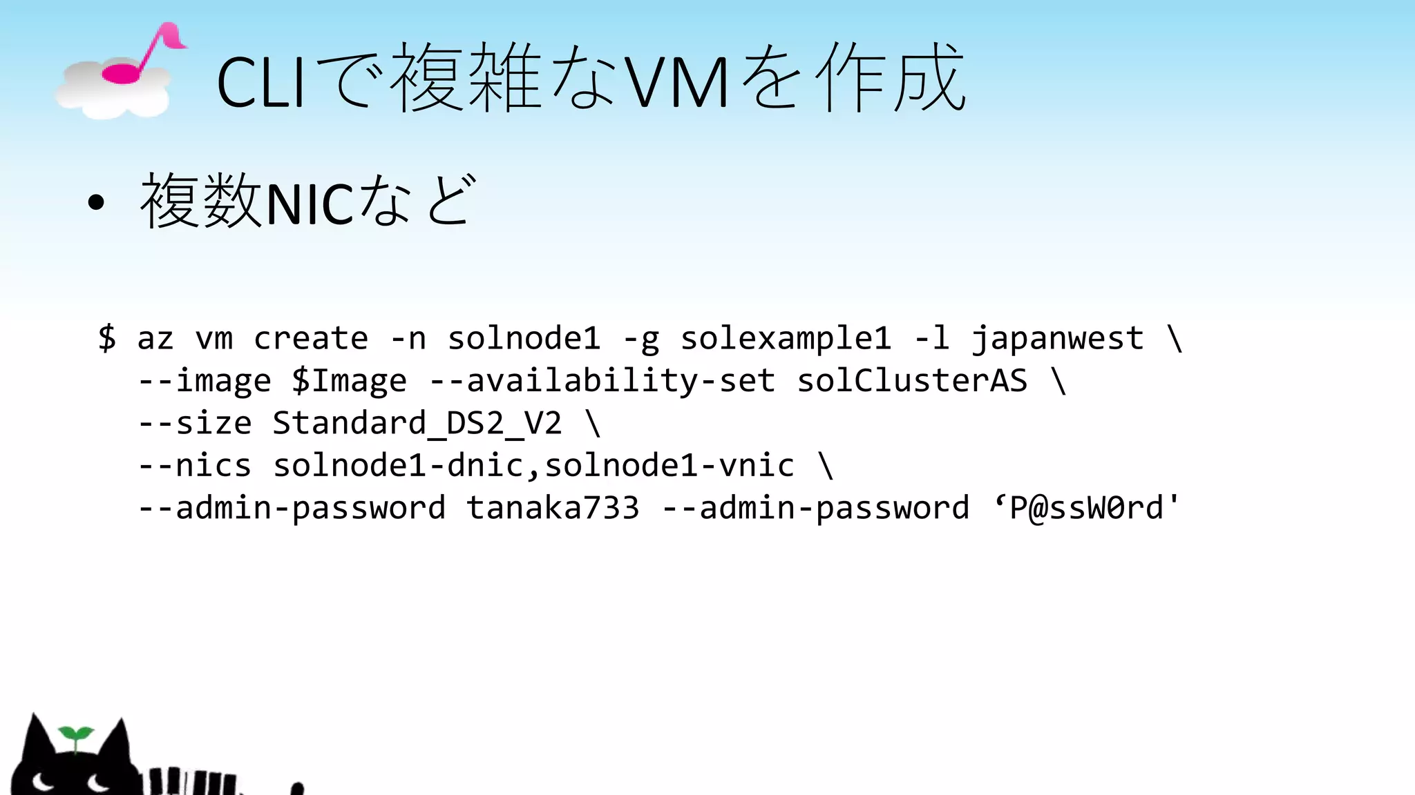 CLIで複雑なVMを作成
• 複数NICなど
$ az vm create -n solnode1 -g solexample1 -l japanwest 
--image $Image --availability-set solClusterAS 
--size Standard_DS2_V2 
--nics solnode1-dnic,solnode1-vnic 
--admin-password tanaka733 --admin-password ‘P@ssW0rd'
 