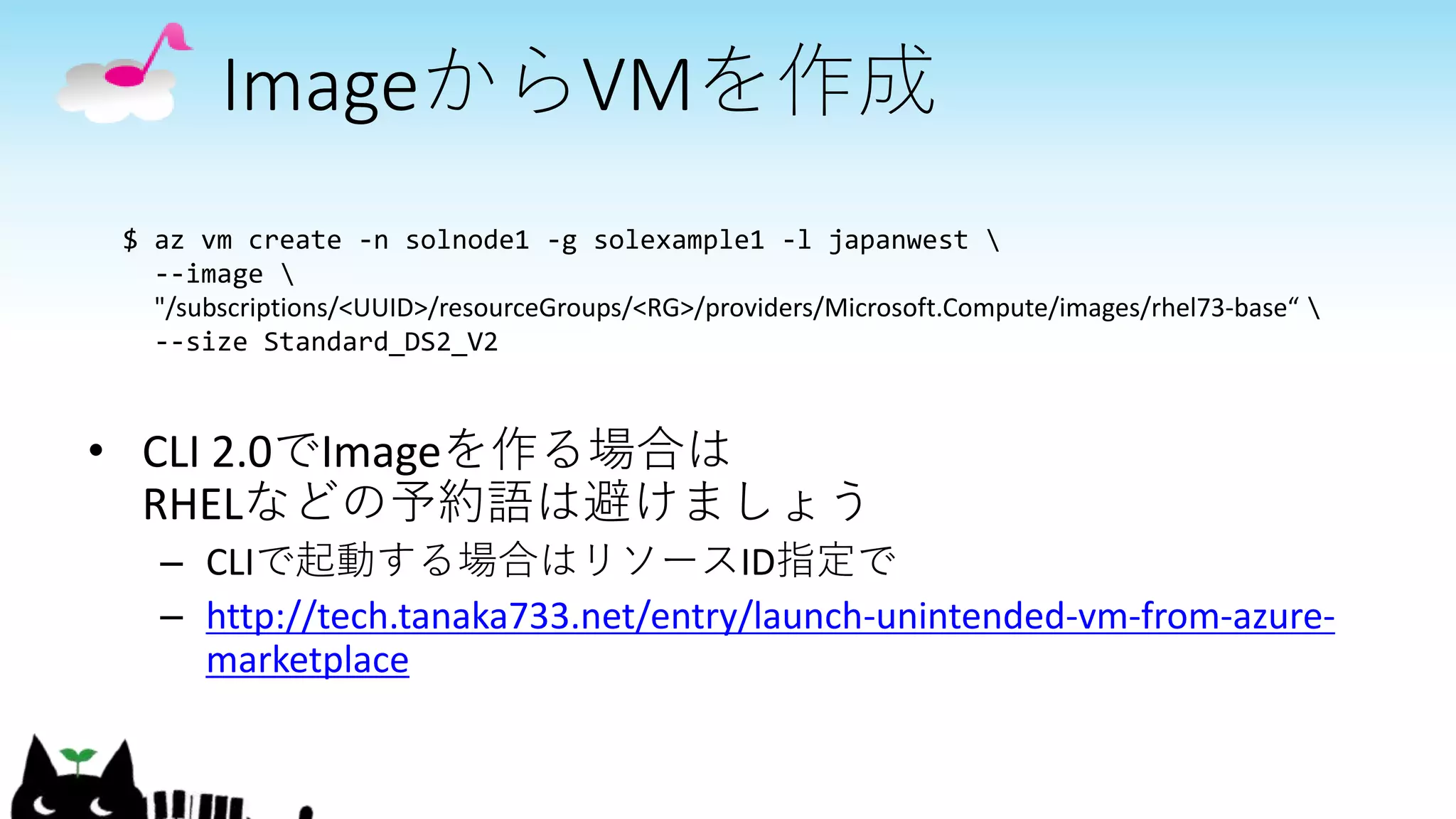 ImageからVMを作成
• CLI 2.0でImageを作る場合は
RHELなどの予約語は避けましょう
– CLIで起動する場合はリソースID指定で
– http://tech.tanaka733.net/entry/launch-unintended-vm-from-azure-
marketplace
$ az vm create -n solnode1 -g solexample1 -l japanwest 
--image 
"/subscriptions/<UUID>/resourceGroups/<RG>/providers/Microsoft.Compute/images/rhel73-base“ 
--size Standard_DS2_V2
 