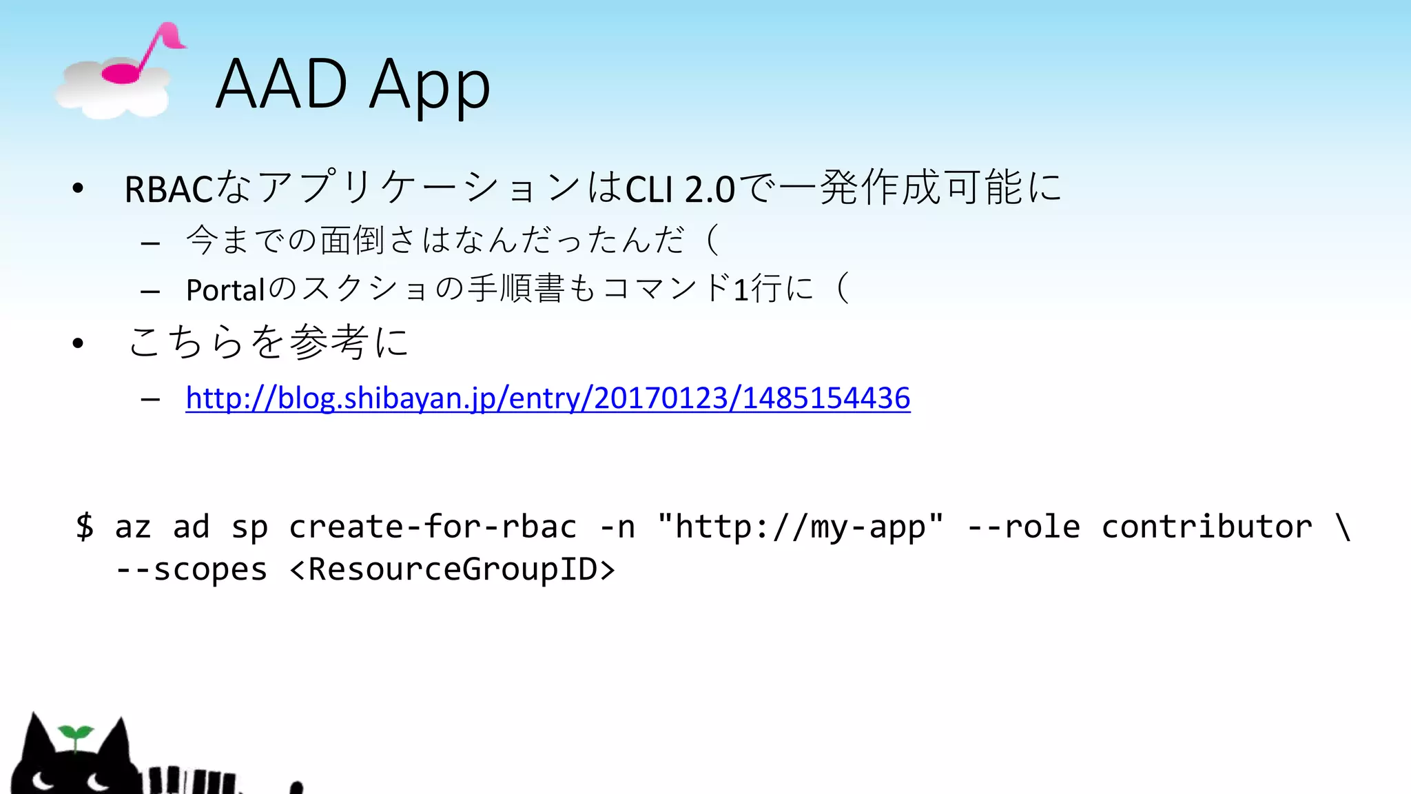 AAD App
• RBACなアプリケーションはCLI 2.0で一発作成可能に
– 今までの面倒さはなんだったんだ（
– Portalのスクショの手順書もコマンド1行に（
• こちらを参考に
– http://blog.shibayan.jp/entry/20170123/1485154436
$ az ad sp create-for-rbac -n "http://my-app" --role contributor 
--scopes <ResourceGroupID>
 