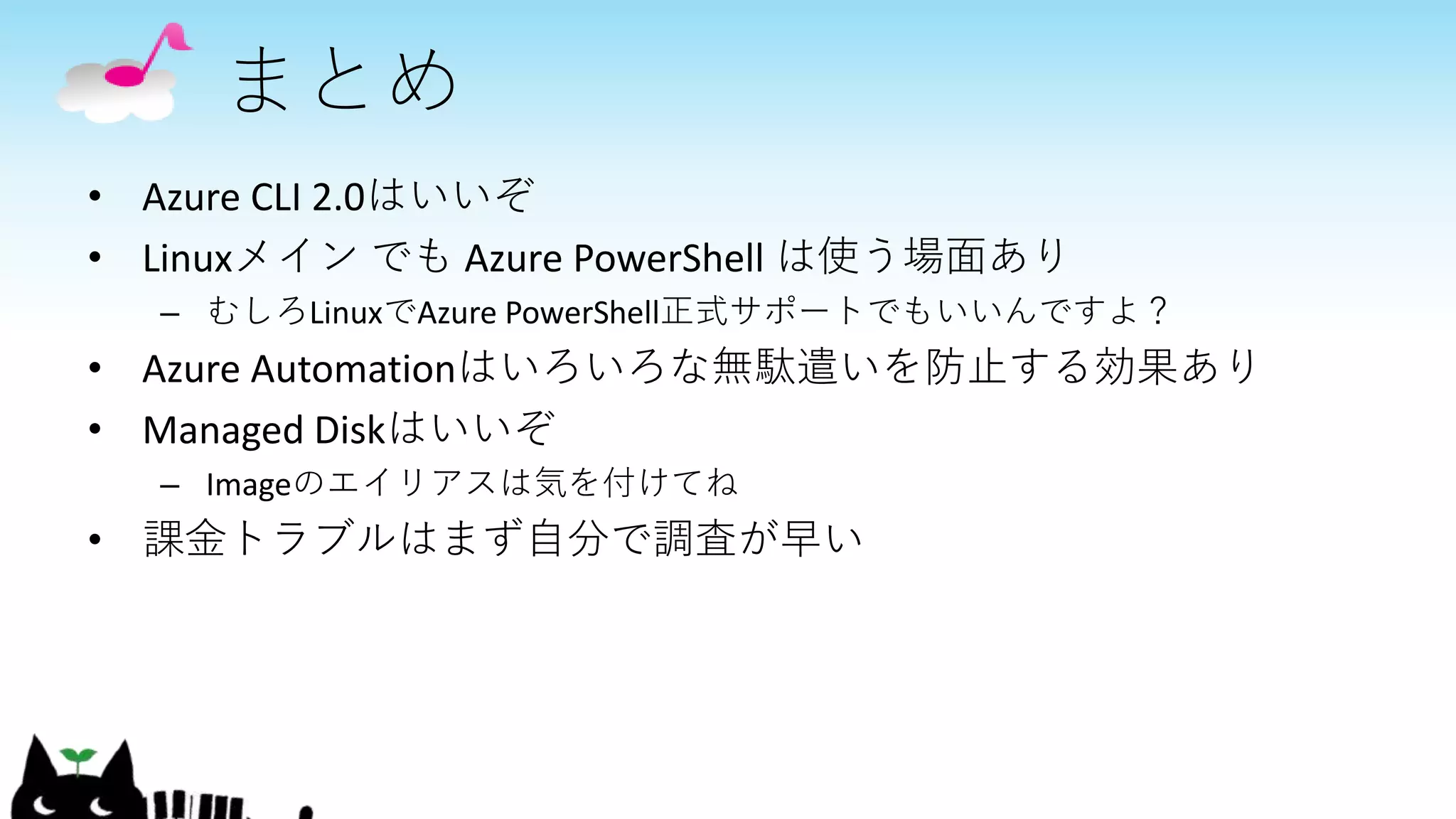 まとめ
• Azure CLI 2.0はいいぞ
• Linuxメイン でも Azure PowerShell は使う場面あり
– むしろLinuxでAzure PowerShell正式サポートでもいいんですよ？
• Azure Automationはいろいろな無駄遣いを防止する効果あり
• Managed Diskはいいぞ
– Imageのエイリアスは気を付けてね
• 課金トラブルはまず自分で調査が早い
 