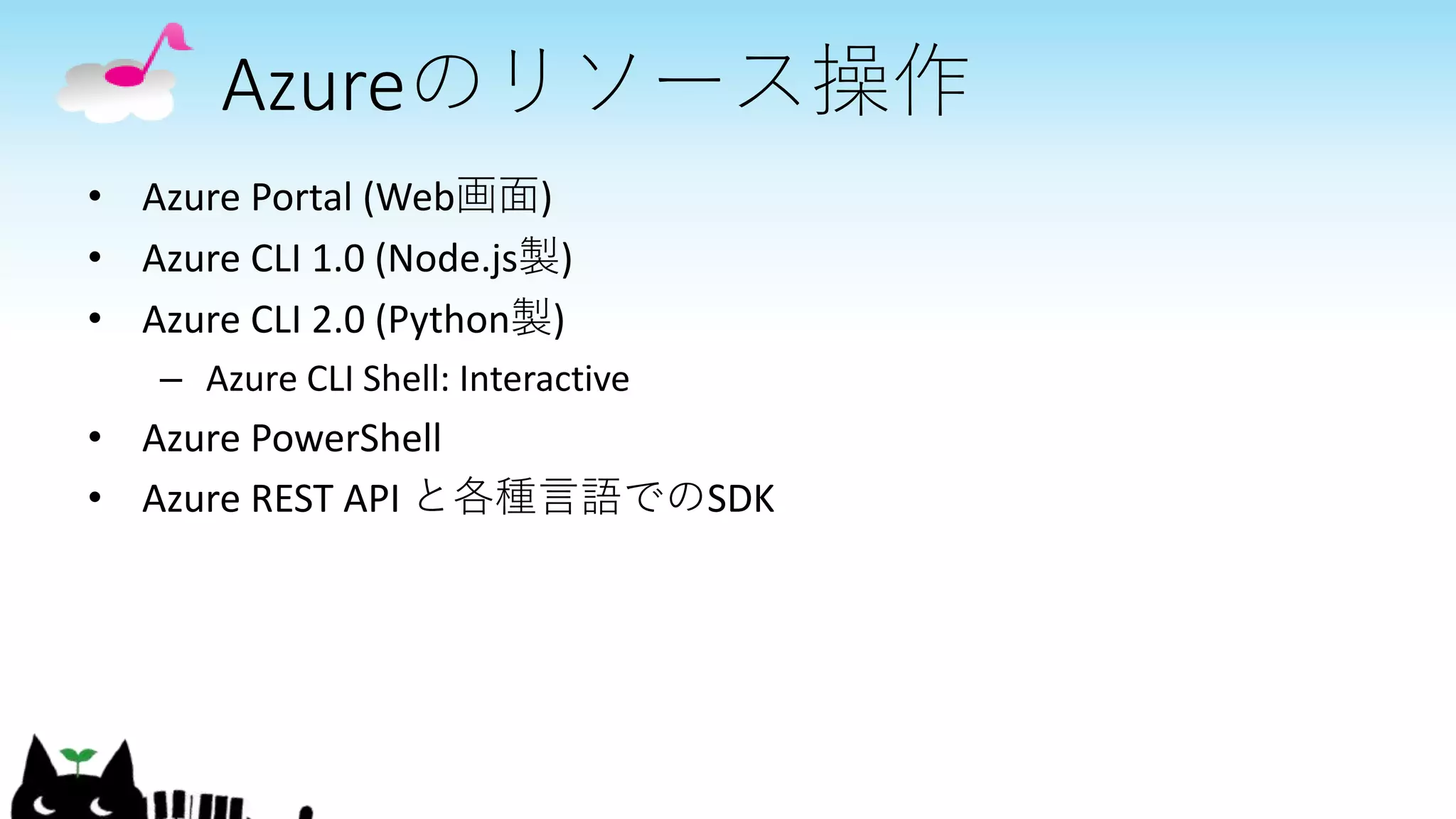 Azureのリソース操作
• Azure Portal (Web画面)
• Azure CLI 1.0 (Node.js製)
• Azure CLI 2.0 (Python製)
– Azure CLI Shell: Interactive
• Azure PowerShell
• Azure REST API と各種言語でのSDK
 