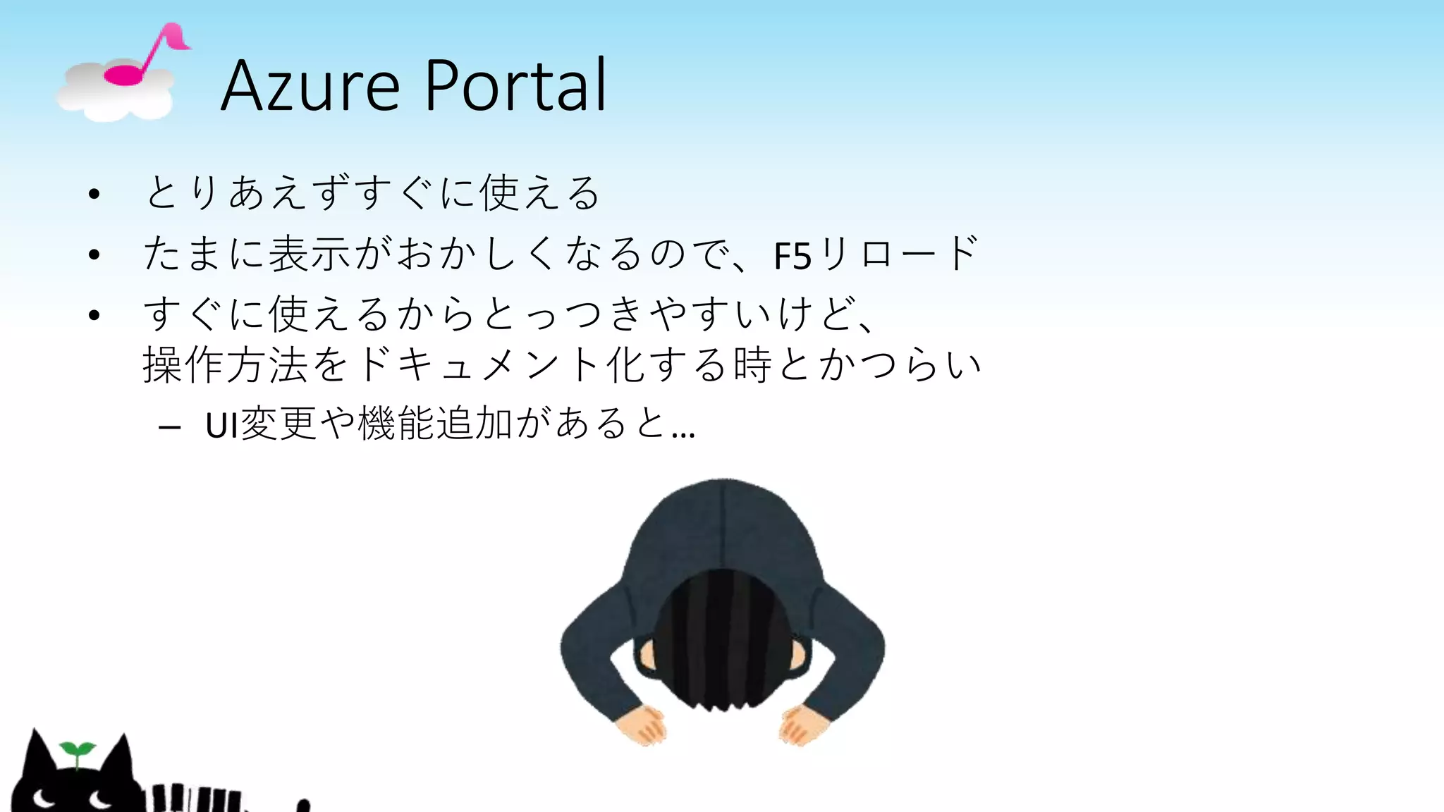 Azure Portal
• とりあえずすぐに使える
• たまに表示がおかしくなるので、F5リロード
• すぐに使えるからとっつきやすいけど、
操作方法をドキュメント化する時とかつらい
– UI変更や機能追加があると…
 