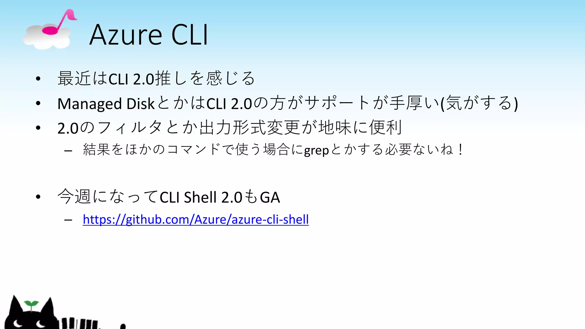 Azure CLI
• 最近はCLI 2.0推しを感じる
• Managed DiskとかはCLI 2.0の方がサポートが手厚い(気がする)
• 2.0のフィルタとか出力形式変更が地味に便利
– 結果をほかのコマンドで使う場合にgrepとかする必要ないね！
• 今週になってCLI Shell 2.0もGA
– https://github.com/Azure/azure-cli-shell
 
