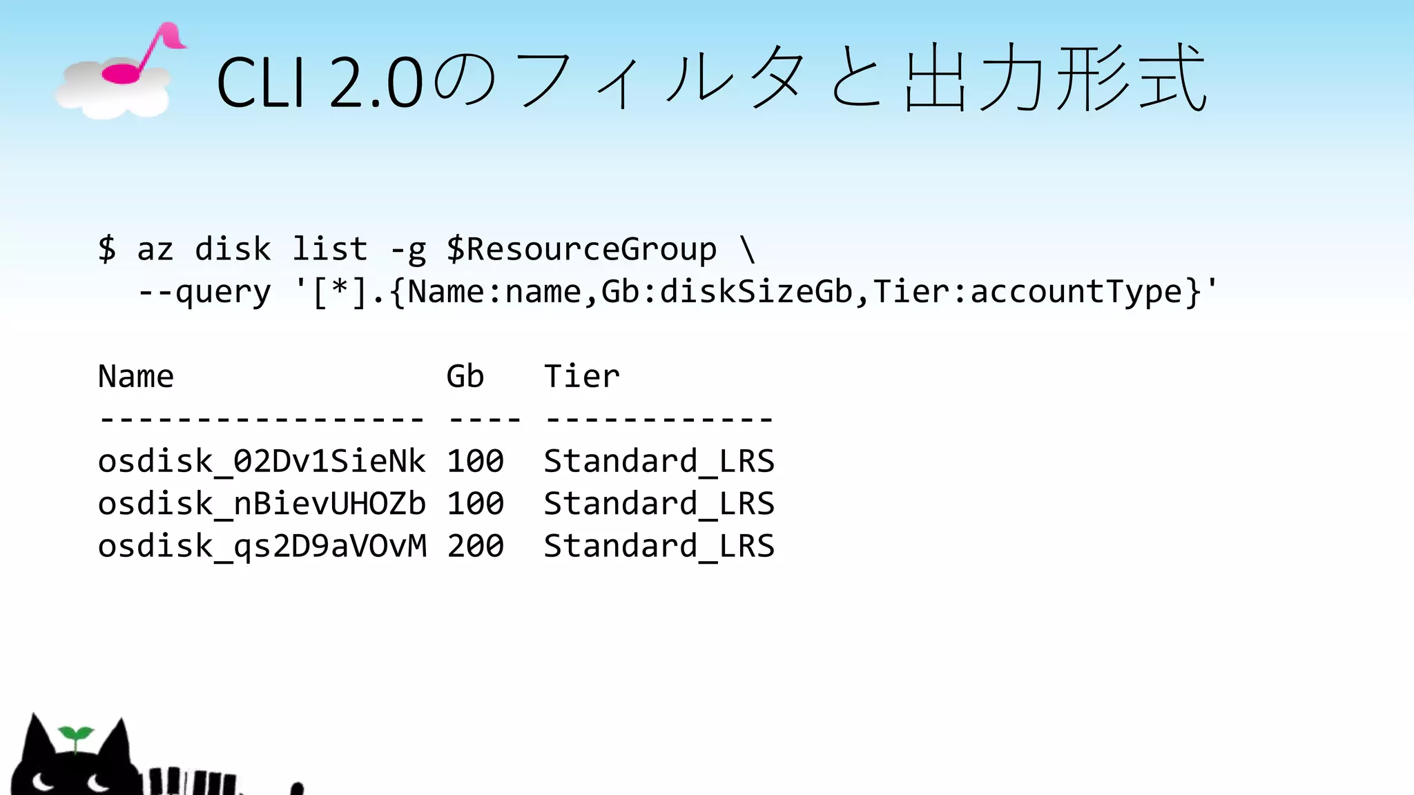 CLI 2.0のフィルタと出力形式
$ az disk list -g $ResourceGroup 
--query '[*].{Name:name,Gb:diskSizeGb,Tier:accountType}'
Name Gb Tier
----------------- ---- ------------
osdisk_02Dv1SieNk 100 Standard_LRS
osdisk_nBievUHOZb 100 Standard_LRS
osdisk_qs2D9aVOvM 200 Standard_LRS
 
