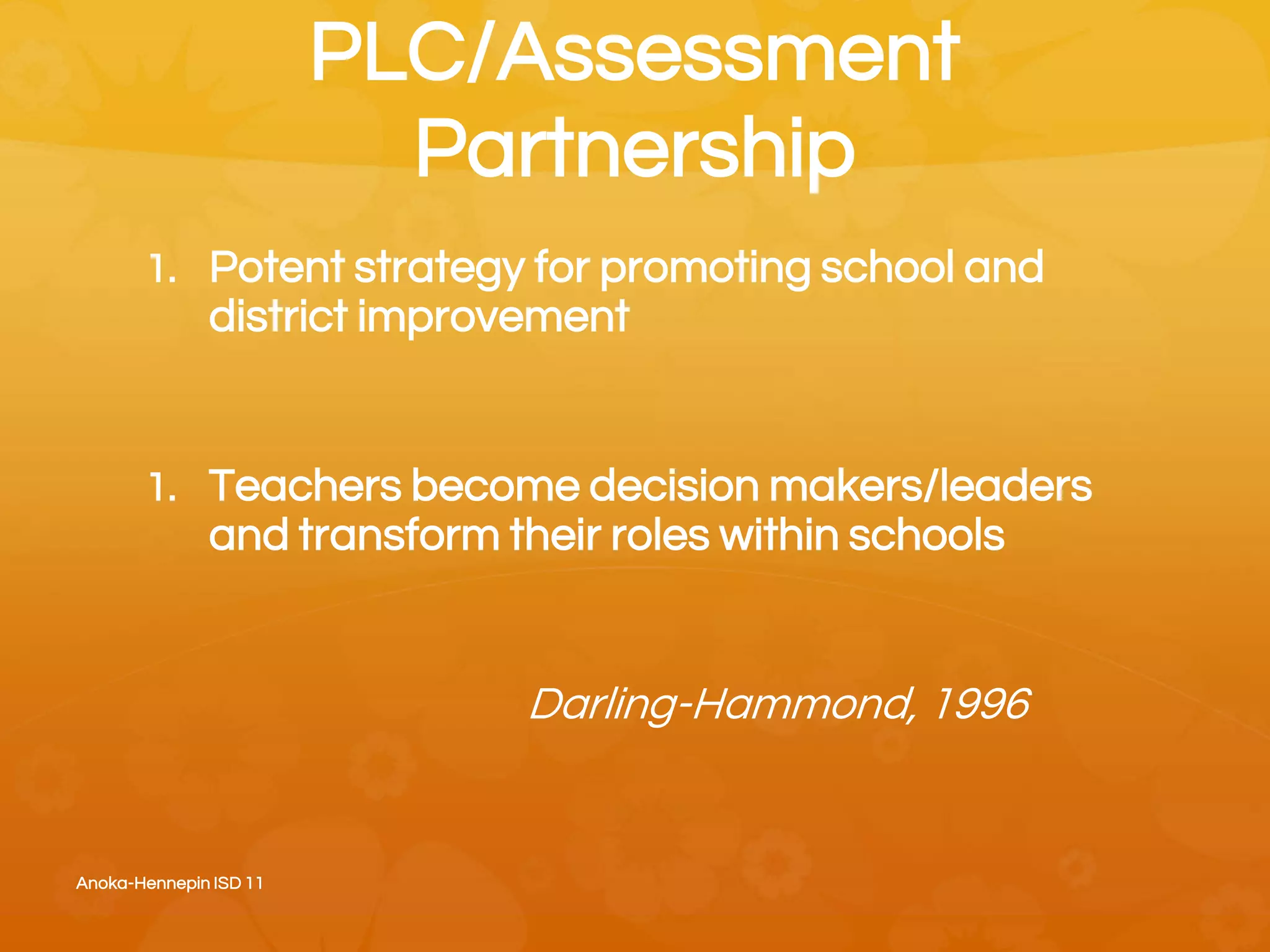 PLC/Assessment
Partnership
1. Potent strategy for promoting school and
district improvement
1. Teachers become decision makers/leaders
and transform their roles within schools
Darling-Hammond, 1996
Anoka-Hennepin ISD 11
 
