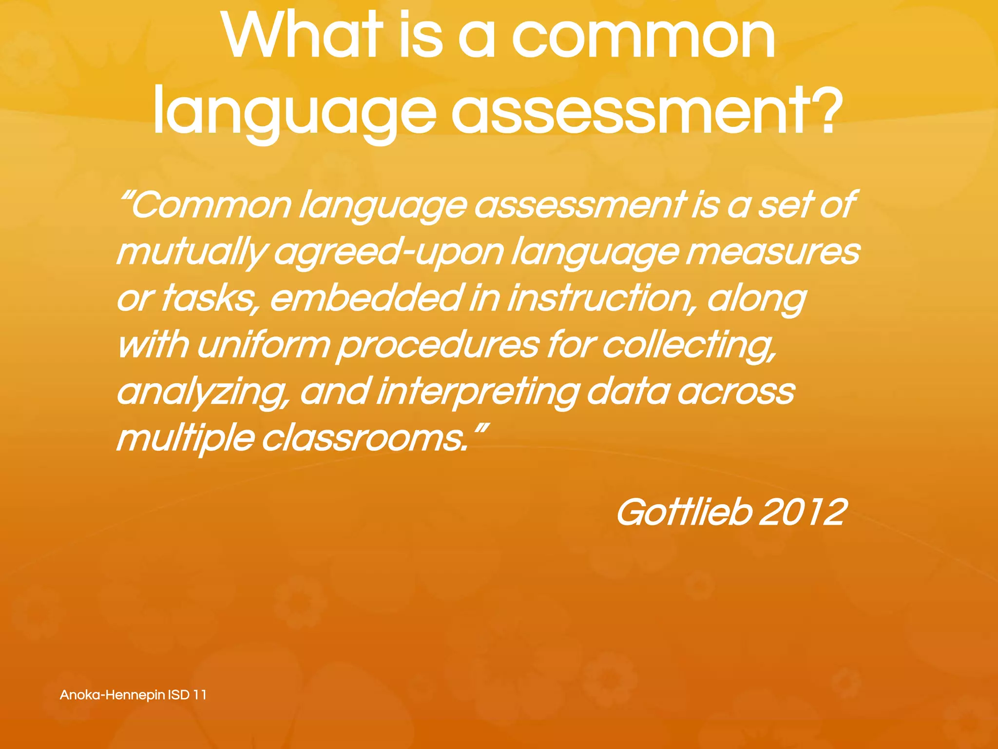 What is a common
language assessment?
“Common language assessment is a set of
mutually agreed-upon language measures
or tasks, embedded in instruction, along
with uniform procedures for collecting,
analyzing, and interpreting data across
multiple classrooms.”
Gottlieb 2012
Anoka-Hennepin ISD 11
 