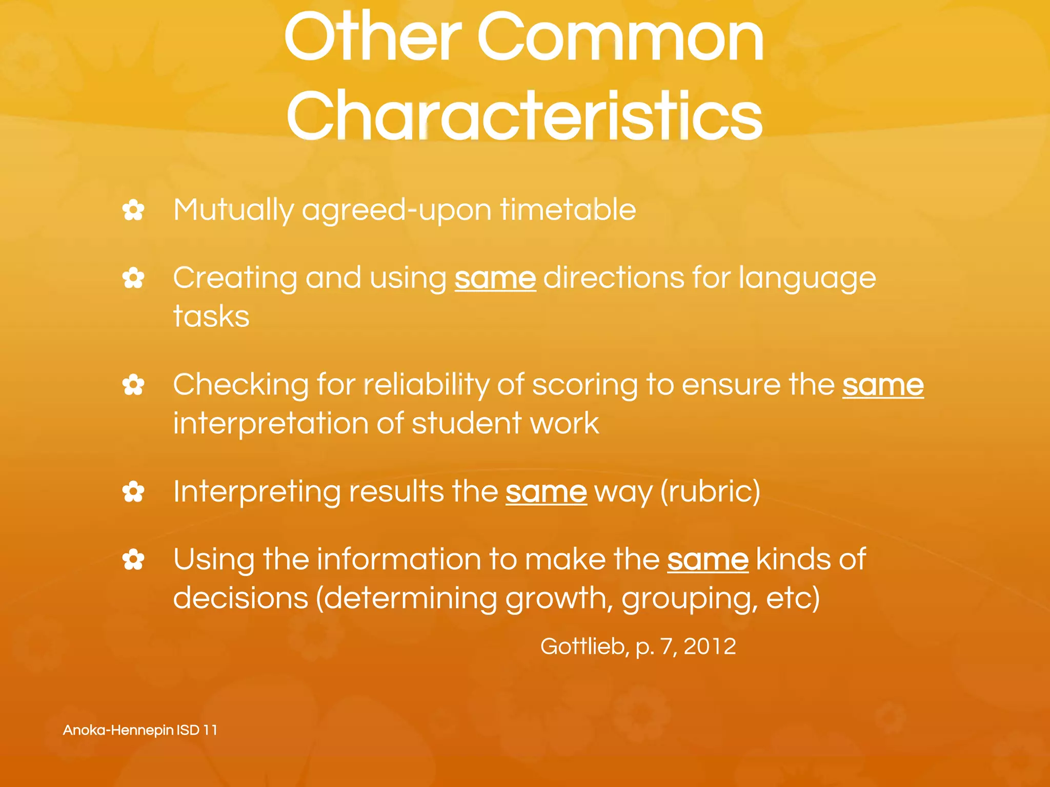 Other Common
Characteristics
✿ Mutually agreed-upon timetable
✿ Creating and using same directions for language
tasks
✿ Checking for reliability of scoring to ensure the same
interpretation of student work
✿ Interpreting results the same way (rubric)
✿ Using the information to make the same kinds of
decisions (determining growth, grouping, etc)
Gottlieb, p. 7, 2012
Anoka-Hennepin ISD 11
 