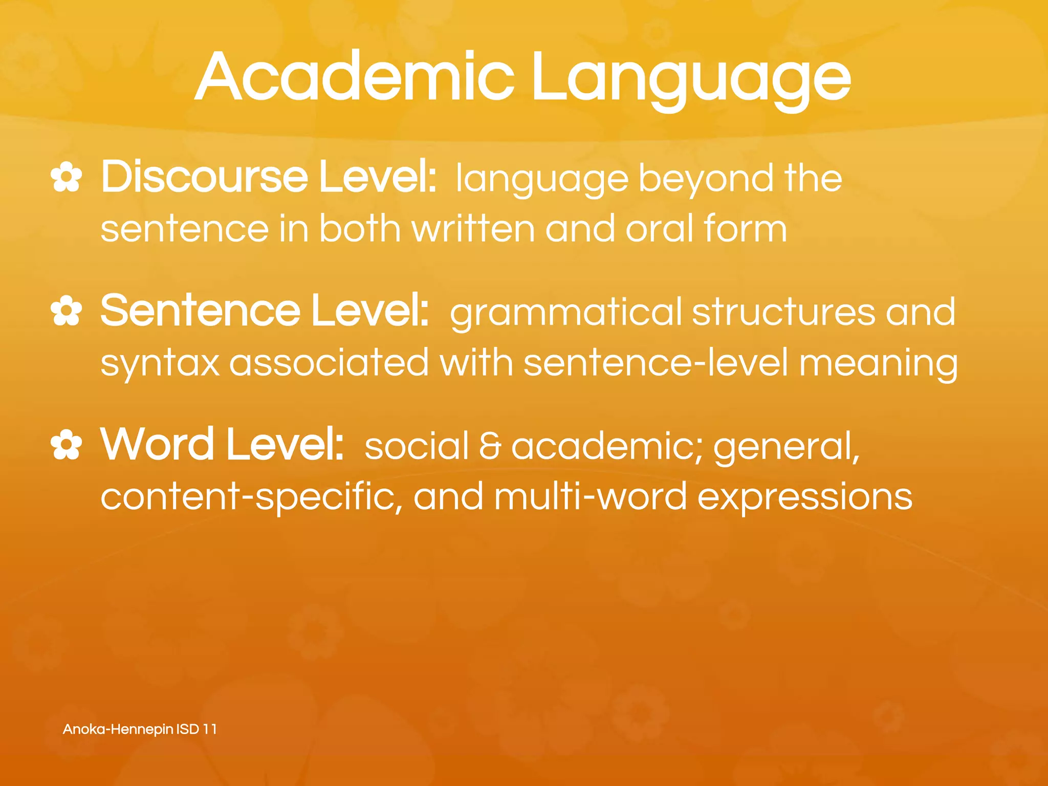 Academic Language
✿ Discourse Level: language beyond the
sentence in both written and oral form
✿ Sentence Level: grammatical structures and
syntax associated with sentence-level meaning
✿ Word Level: social & academic; general,
content-specific, and multi-word expressions
Anoka-Hennepin ISD 11
 