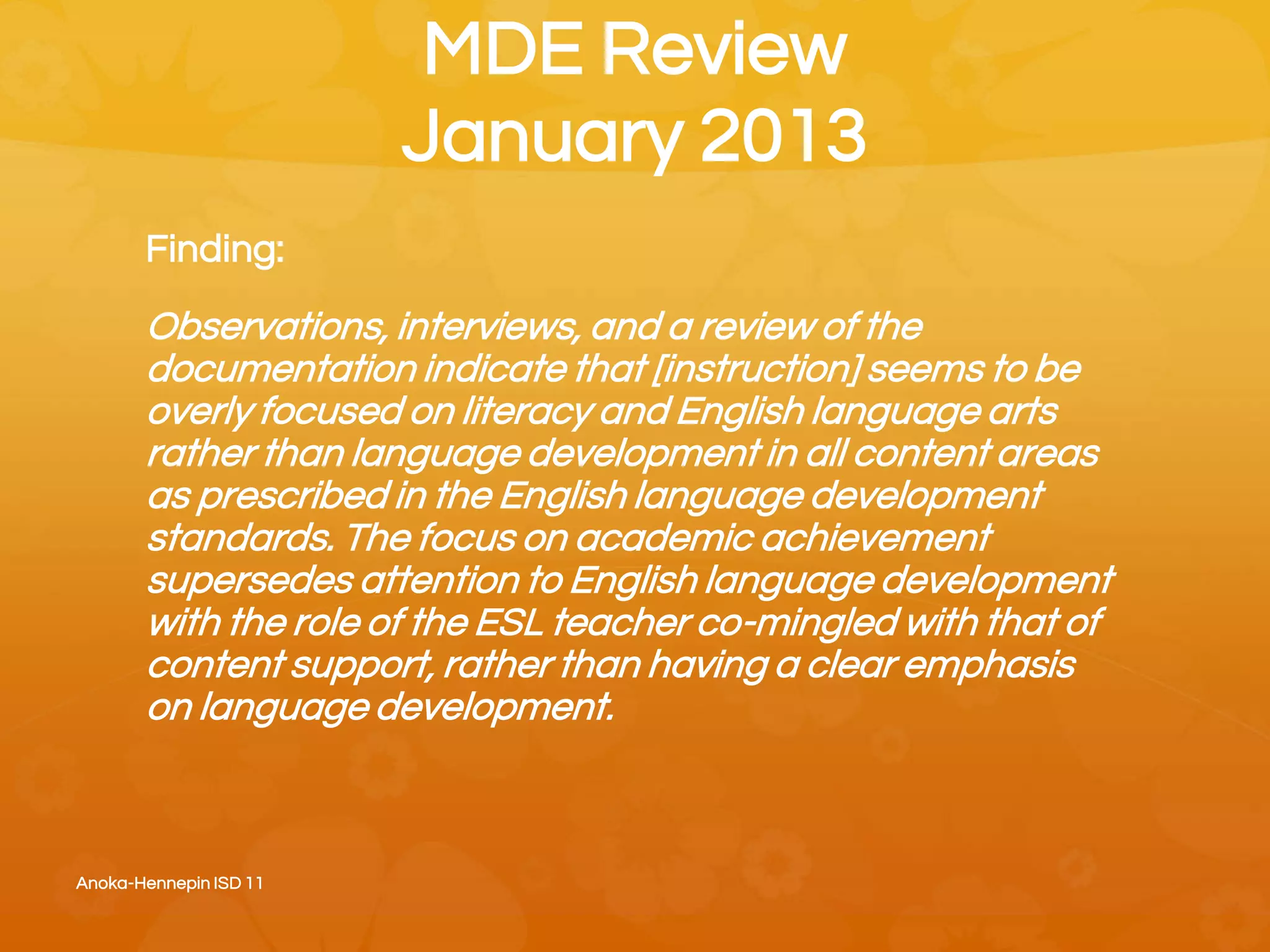 MDE Review
January 2013
Finding:
Observations, interviews, and a review of the
documentation indicate that [instruction] seems to be
overly focused on literacy and English language arts
rather than language development in all content areas
as prescribed in the English language development
standards. The focus on academic achievement
supersedes attention to English language development
with the role of the ESL teacher co-mingled with that of
content support, rather than having a clear emphasis
on language development.
Anoka-Hennepin ISD 11
 