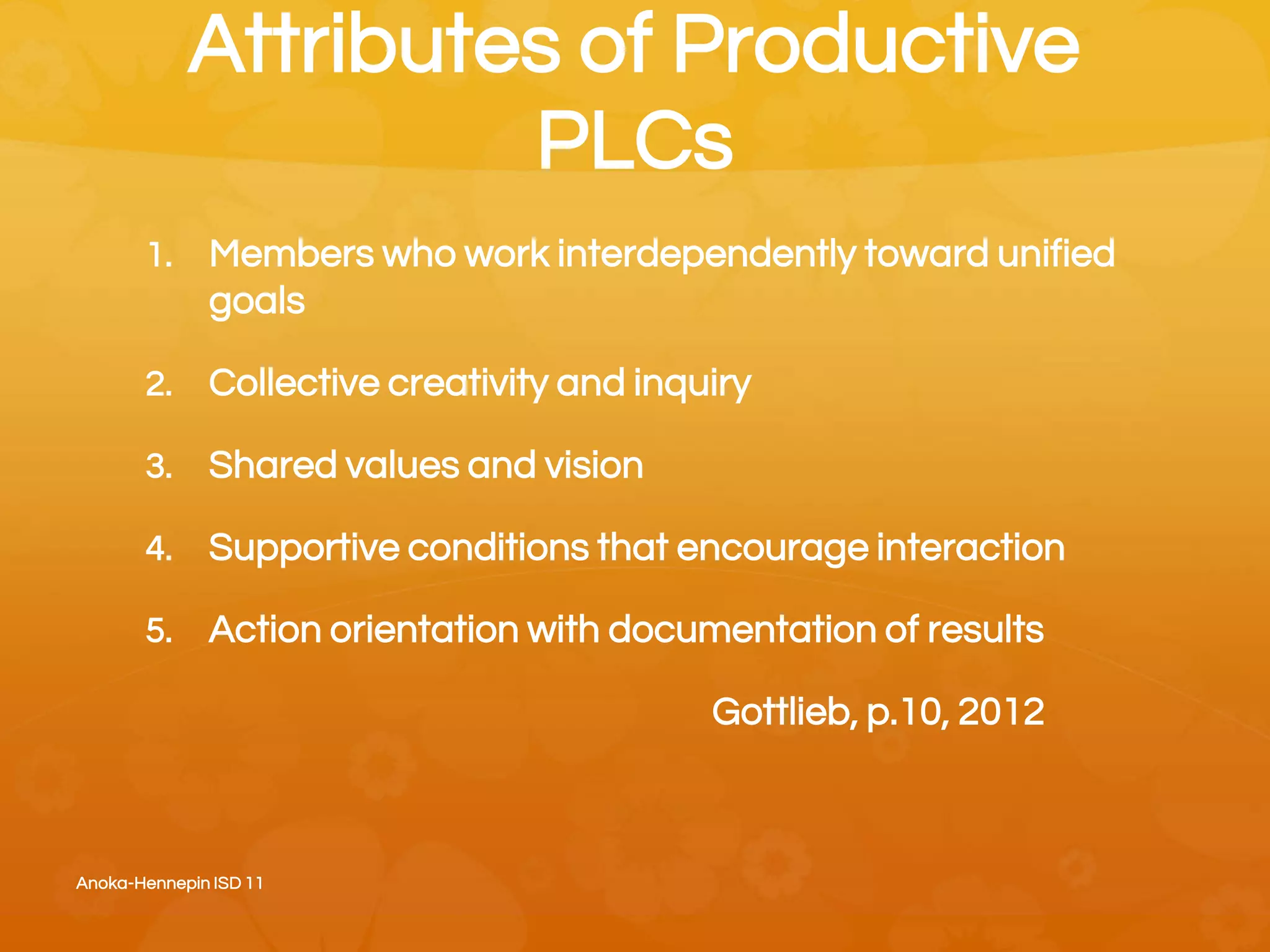 Attributes of Productive
PLCs
1. Members who work interdependently toward unified
goals
2. Collective creativity and inquiry
3. Shared values and vision
4. Supportive conditions that encourage interaction
5. Action orientation with documentation of results
Gottlieb, p.10, 2012
Anoka-Hennepin ISD 11
 