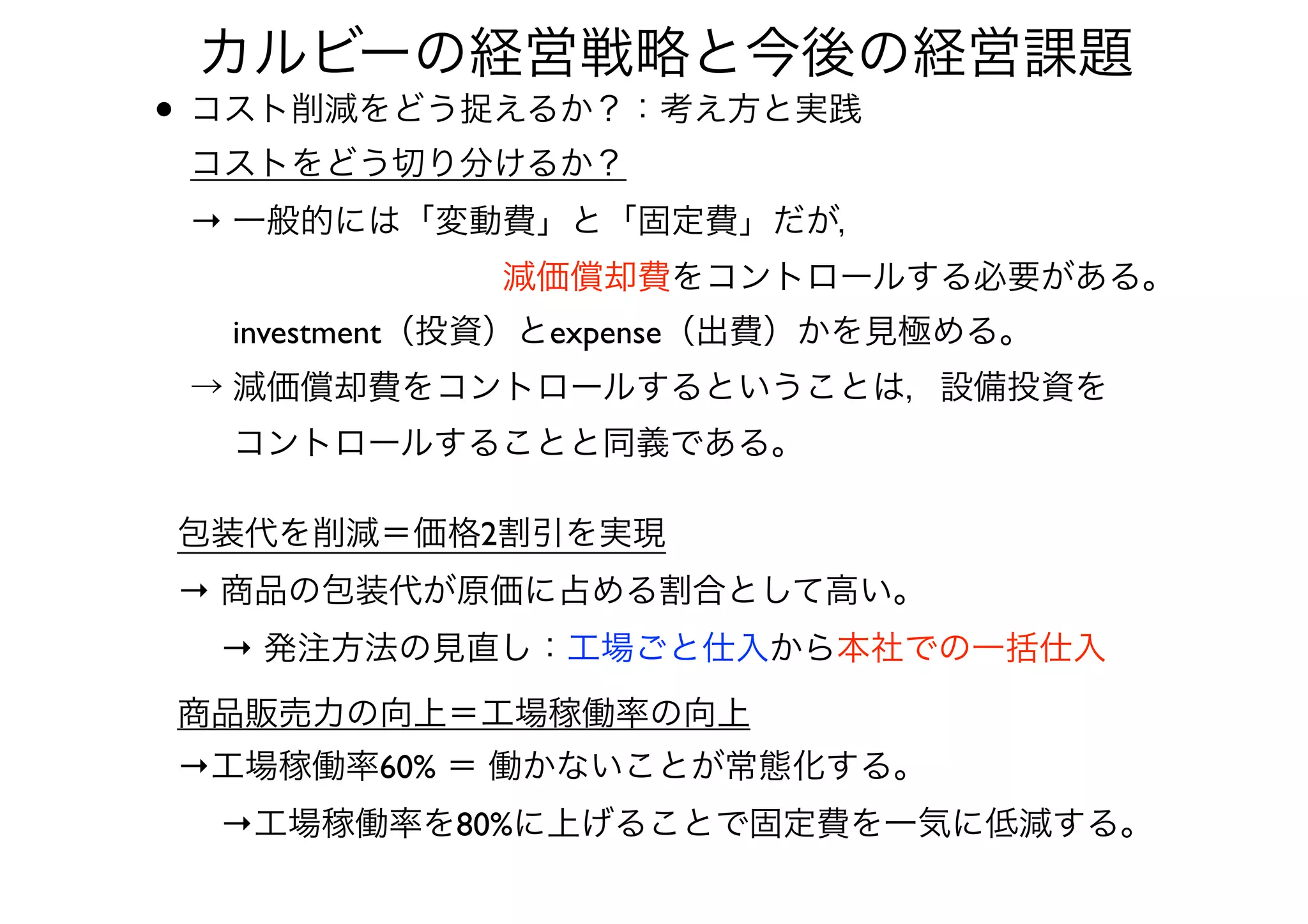 • コスト削減をどう捉えるか？：考え方と実践 
コストをどう切り分けるか？ 
→ 一般的には「変動費」と「固定費」だが， 
          減価償却費をコントロールする必要がある。 
  investment（投資）とexpense（出費）かを見極める。 
→ 減価償却費をコントロールするということは，設備投資を 
  コントロールすることと同義である。
カルビーの経営戦略と今後の経営課題
包装代を削減＝価格2割引を実現
→ 商品の包装代が原価に占める割合として高い。 
  → 発注方法の見直し：工場ごと仕入から本社での一括仕入
商品販売力の向上＝工場稼働率の向上
→工場稼働率60% ＝ 働かないことが常態化する。 
  →工場稼働率を80%に上げることで固定費を一気に低減する。
 