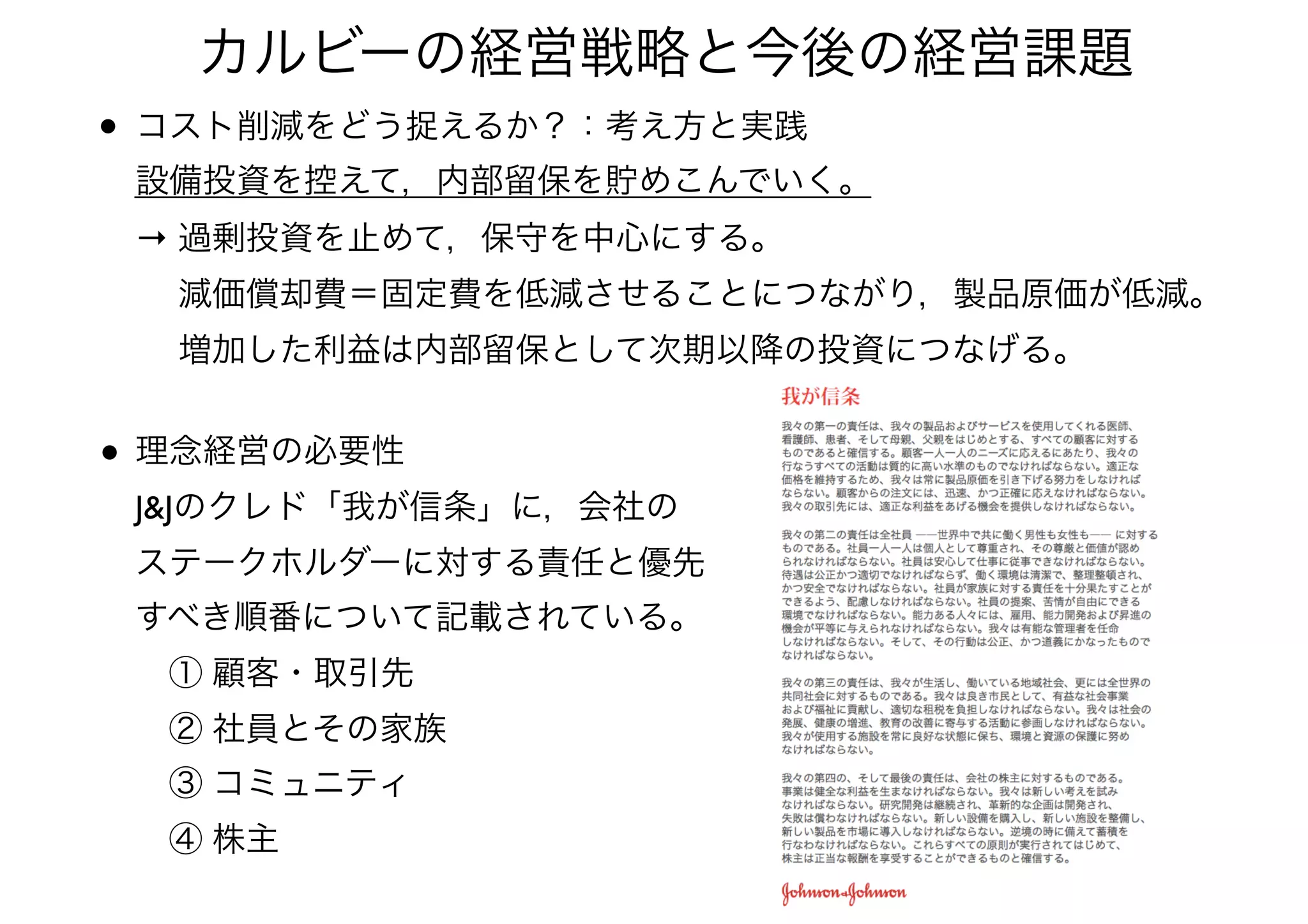 • コスト削減をどう捉えるか？：考え方と実践 
設備投資を控えて，内部留保を貯めこんでいく。 
→ 過剰投資を止めて，保守を中心にする。 
  減価償却費＝固定費を低減させることにつながり，製品原価が低減。 
  増加した利益は内部留保として次期以降の投資につなげる。
カルビーの経営戦略と今後の経営課題
• 理念経営の必要性 
J&Jのクレド「我が信条」に，会社の 
ステークホルダーに対する責任と優先 
すべき順番について記載されている。 
 ① 顧客・取引先 
 ② 社員とその家族 
 ③ コミュニティ 
 ④ 株主
 