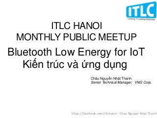 Bluetooth Low Energy for IoT
Kiến trúc và ứng dụng
Châu Nguyễn Nhật Thanh
Senior Technical Manager, VNG Corp.
ITLC HANOI
MONTHLY PUBLIC MEETUP
https://facebook.com/itlchanoi - Chau Nguyen Nhat Thanh
 