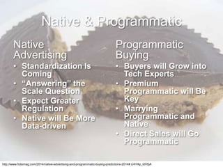 Native & Programmatic
Native
Advertising
• Standardization Is
Coming
• “Answering” the
Scale Question
• Expect Greater
Regulation
• Native will Be More
Data-driven
Programmatic
Buying
• Buyers will Grow into
Tech Experts
• Premium
Programmatic will Be
Key
• Marrying
Programmatic and
Native
• Direct Sales will Go
Programmatic
http://www.foliomag.com/2014/native-advertising-and-programmatic-buying-predictions-2014#.U4YAp_ldVQA
 