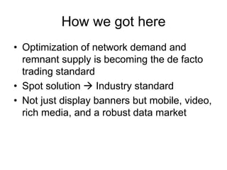 How we got here
• Optimization of network demand and
remnant supply is becoming the de facto
trading standard
• Spot solution  Industry standard
• Not just display banners but mobile, video,
rich media, and a robust data market
 