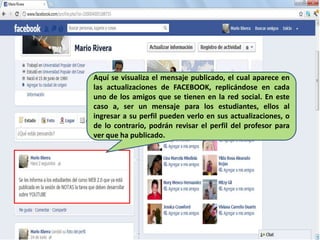 Aquí se visualiza el mensaje publicado, el cual aparece en
las actualizaciones de FACEBOOK, replicándose en cada
uno de los amigos que se tienen en la red social. En este
caso a, ser un mensaje para los estudiantes, ellos al
ingresar a su perfil pueden verlo en sus actualizaciones, o
de lo contrario, podrán revisar el perfil del profesor para
ver que ha publicado.
