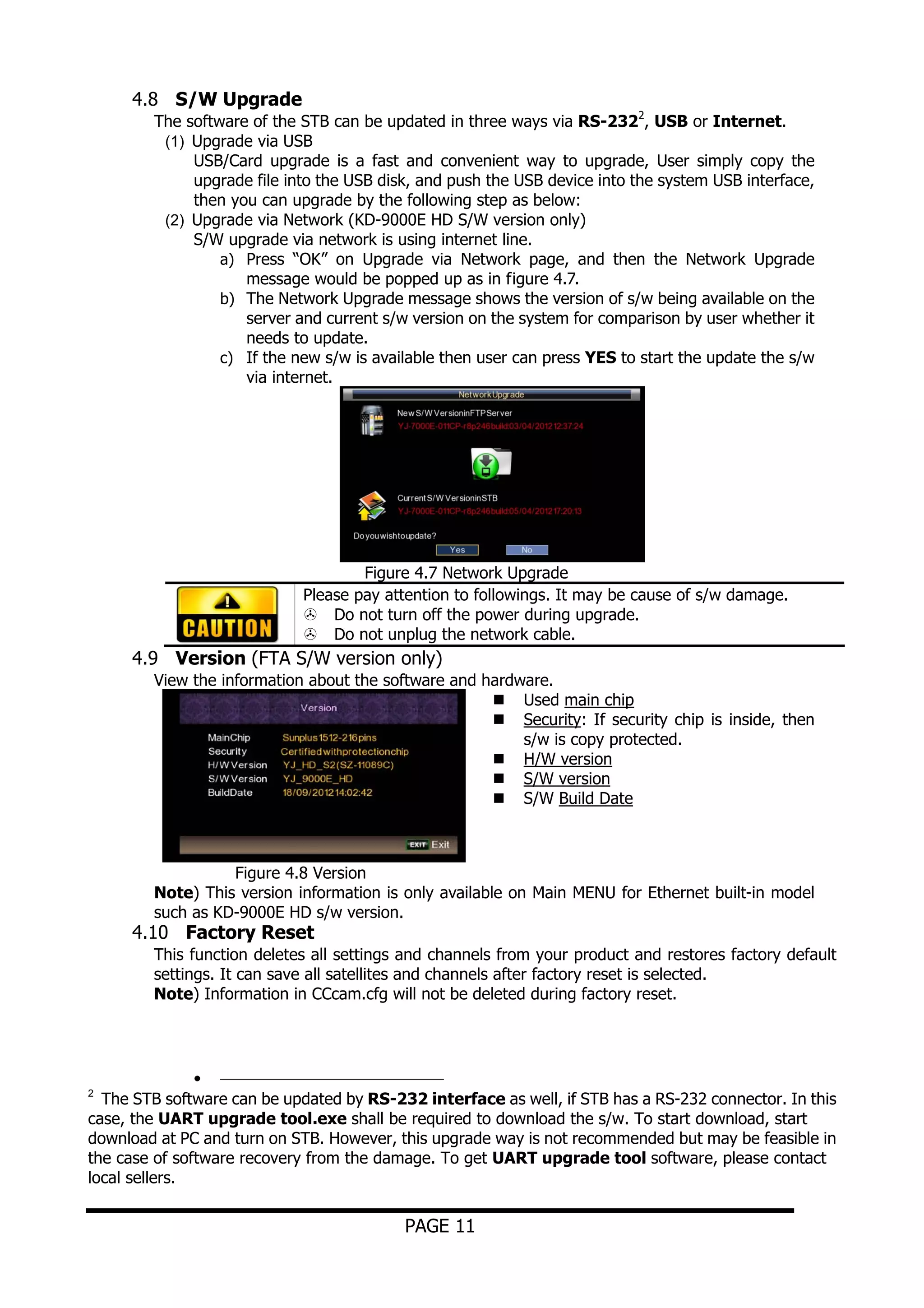 4.8 S/W Upgrade

The software of the STB can be updated in three ways via RS-2322, USB or Internet.
(1) Upgrade via USB
USB/Card upgrade is a fast and convenient way to upgrade, User simply copy the
upgrade file into the USB disk, and push the USB device into the system USB interface,
then you can upgrade by the following step as below:
(2) Upgrade via Network (KD-9000E HD S/W version only)
S/W upgrade via network is using internet line.
a) Press “OK” on Upgrade via Network page, and then the Network Upgrade
message would be popped up as in figure 4.7.
b) The Network Upgrade message shows the version of s/w being available on the
server and current s/w version on the system for comparison by user whether it
needs to update.
c) If the new s/w is available then user can press YES to start the update the s/w
via internet.

Figure 4.7 Network Upgrade
Please pay attention to followings. It may be cause of s/w damage.
Do not turn off the power during upgrade.
Do not unplug the network cable.

4.9 Version (FTA S/W version only)
View the information about the software and hardware.
Used main chip
Security: If security chip is inside, then
s/w is copy protected.
H/W version
S/W version
S/W Build Date

Figure 4.8 Version
Note) This version information is only available on Main MENU for Ethernet built-in model
such as KD-9000E HD s/w version.

4.10 Factory Reset

This function deletes all settings and channels from your product and restores factory default
settings. It can save all satellites and channels after factory reset is selected.
Note) Information in CCcam.cfg will not be deleted during factory reset.

•
The STB software can be updated by RS-232 interface as well, if STB has a RS-232 connector. In this
case, the UART upgrade tool.exe shall be required to download the s/w. To start download, start
download at PC and turn on STB. However, this upgrade way is not recommended but may be feasible in
the case of software recovery from the damage. To get UART upgrade tool software, please contact
local sellers.
2

PAGE 11

 