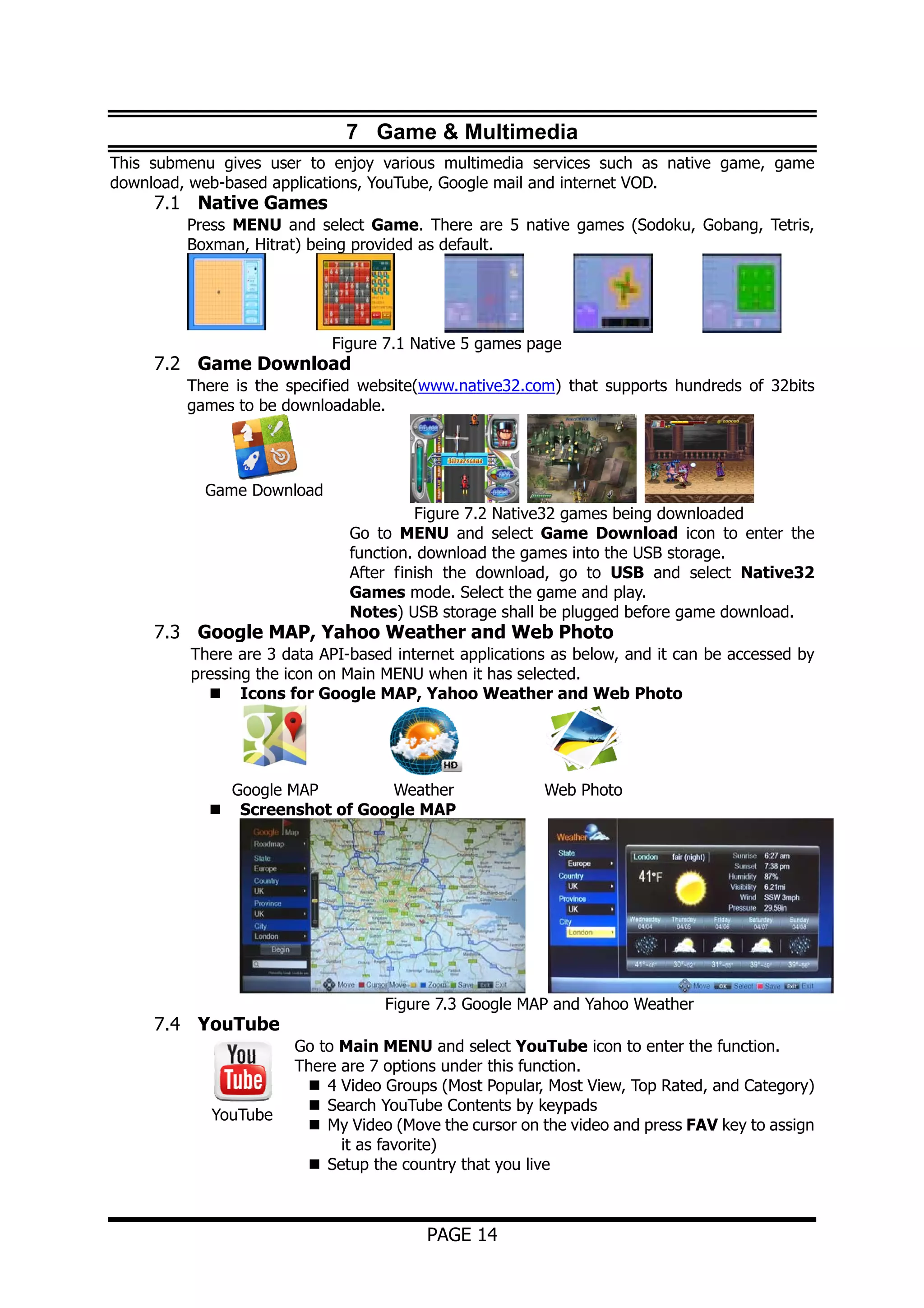 7 Game & Multimedia
This submenu gives user to enjoy various multimedia services such as native game, game
download, web-based applications, YouTube, Google mail and internet VOD.

7.1 Native Games

Press MENU and select Game. There are 5 native games (Sodoku, Gobang, Tetris,
Boxman, Hitrat) being provided as default.

Figure 7.1 Native 5 games page

7.2 Game Download

There is the specified website(www.native32.com) that supports hundreds of 32bits
games to be downloadable.

Game Download
Figure 7.2 Native32 games being downloaded
Go to MENU and select Game Download icon to enter the
function. download the games into the USB storage.
After finish the download, go to USB and select Native32
Games mode. Select the game and play.
Notes) USB storage shall be plugged before game download.

7.3 Google MAP, Yahoo Weather and Web Photo

There are 3 data API-based internet applications as below, and it can be accessed by
pressing the icon on Main MENU when it has selected.
Icons for Google MAP, Yahoo Weather and Web Photo

Google MAP
Weather
Screenshot of Google MAP

7.4 YouTube

YouTube

Web Photo

Figure 7.3 Google MAP and Yahoo Weather
Go to Main MENU and select YouTube icon to enter the function.
There are 7 options under this function.
4 Video Groups (Most Popular, Most View, Top Rated, and Category)
Search YouTube Contents by keypads
My Video (Move the cursor on the video and press FAV key to assign
it as favorite)
Setup the country that you live

PAGE 14

 