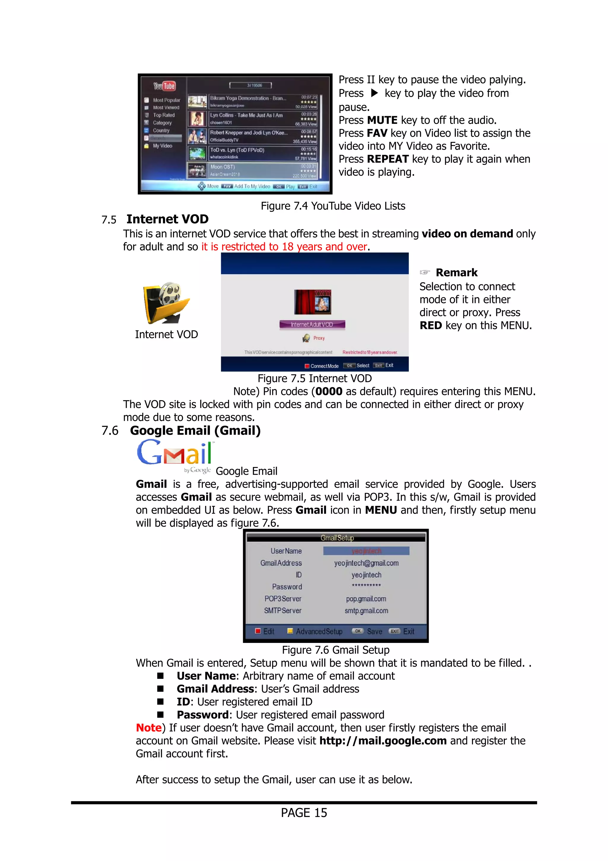 Press II key to pause the video palying.
Press ▶ key to play the video from
pause.
Press MUTE key to off the audio.
Press FAV key on Video list to assign the
video into MY Video as Favorite.
Press REPEAT key to play it again when
video is playing.
Figure 7.4 YouTube Video Lists
7.5 Internet VOD
This is an internet VOD service that offers the best in streaming video on demand only
for adult and so it is restricted to 18 years and over.
☞ Remark
Selection to connect
mode of it in either
direct or proxy. Press
RED key on this MENU.

Internet VOD

Figure 7.5 Internet VOD
Note) Pin codes (0000 as default) requires entering this MENU.
The VOD site is locked with pin codes and can be connected in either direct or proxy
mode due to some reasons.

7.6 Google Email (Gmail)

Google Email
Gmail is a free, advertising-supported email service provided by Google. Users
accesses Gmail as secure webmail, as well via POP3. In this s/w, Gmail is provided
on embedded UI as below. Press Gmail icon in MENU and then, firstly setup menu
will be displayed as figure 7.6.

Figure 7.6 Gmail Setup
When Gmail is entered, Setup menu will be shown that it is mandated to be filled. .
User Name: Arbitrary name of email account
Gmail Address: User’s Gmail address
ID: User registered email ID
Password: User registered email password
Note) If user doesn’t have Gmail account, then user firstly registers the email
account on Gmail website. Please visit http://mail.google.com and register the
Gmail account first.
After success to setup the Gmail, user can use it as below.

PAGE 15

 