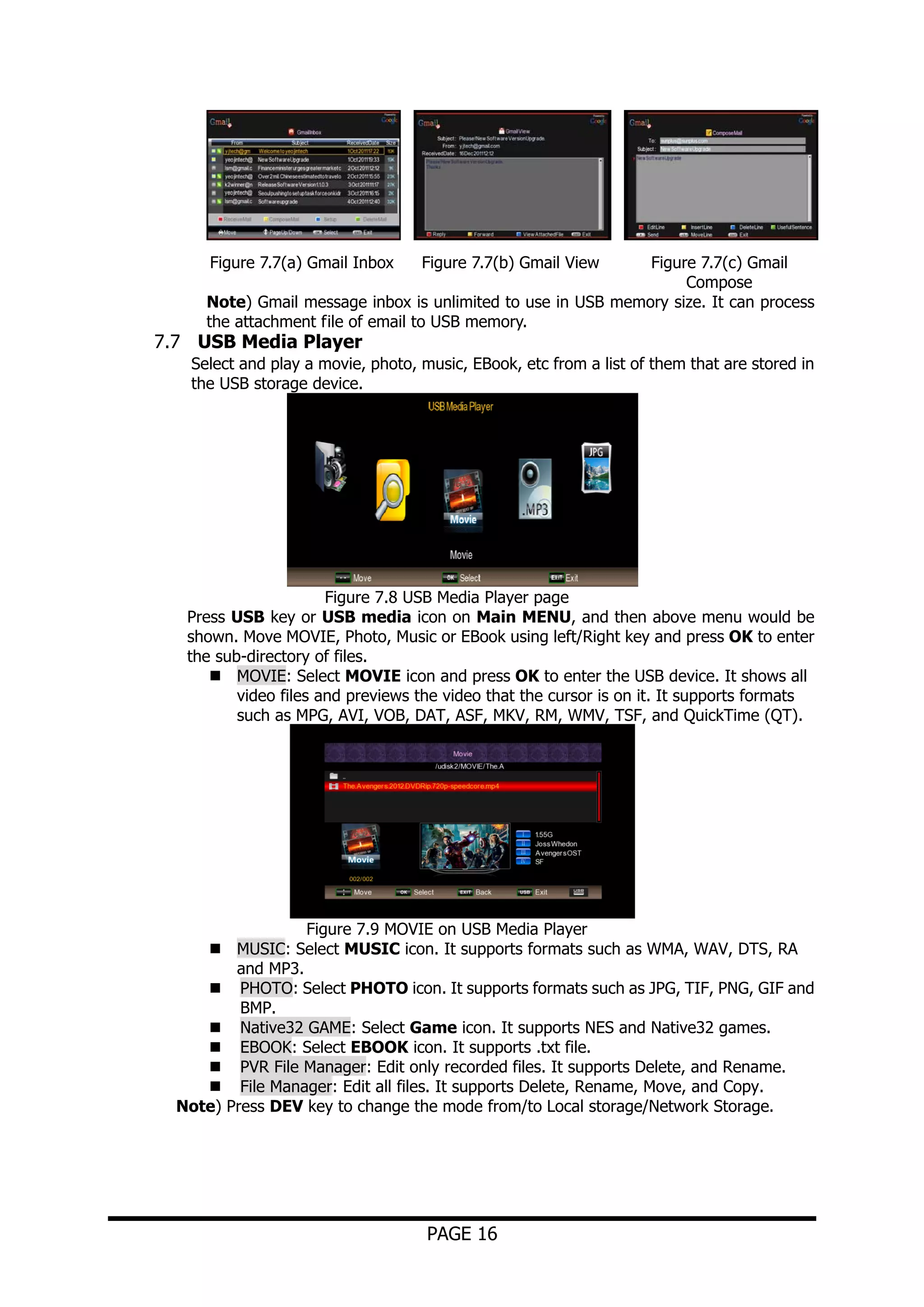 Figure 7.7(a) Gmail Inbox

Figure 7.7(b) Gmail View

Figure 7.7(c) Gmail
Compose
Note) Gmail message inbox is unlimited to use in USB memory size. It can process
the attachment file of email to USB memory.

7.7 USB Media Player

Select and play a movie, photo, music, EBook, etc from a list of them that are stored in
the USB storage device.

Figure 7.8 USB Media Player page
Press USB key or USB media icon on Main MENU, and then above menu would be
shown. Move MOVIE, Photo, Music or EBook using left/Right key and press OK to enter
the sub-directory of files.
MOVIE: Select MOVIE icon and press OK to enter the USB device. It shows all
video files and previews the video that the cursor is on it. It supports formats
such as MPG, AVI, VOB, DAT, ASF, MKV, RM, WMV, TSF, and QuickTime (QT).

Figure 7.9 MOVIE on USB Media Player
MUSIC: Select MUSIC icon. It supports formats such as WMA, WAV, DTS, RA
and MP3.
PHOTO: Select PHOTO icon. It supports formats such as JPG, TIF, PNG, GIF and
BMP.
Native32 GAME: Select Game icon. It supports NES and Native32 games.
EBOOK: Select EBOOK icon. It supports .txt file.
PVR File Manager: Edit only recorded files. It supports Delete, and Rename.
File Manager: Edit all files. It supports Delete, Rename, Move, and Copy.
Note) Press DEV key to change the mode from/to Local storage/Network Storage.

PAGE 16

 