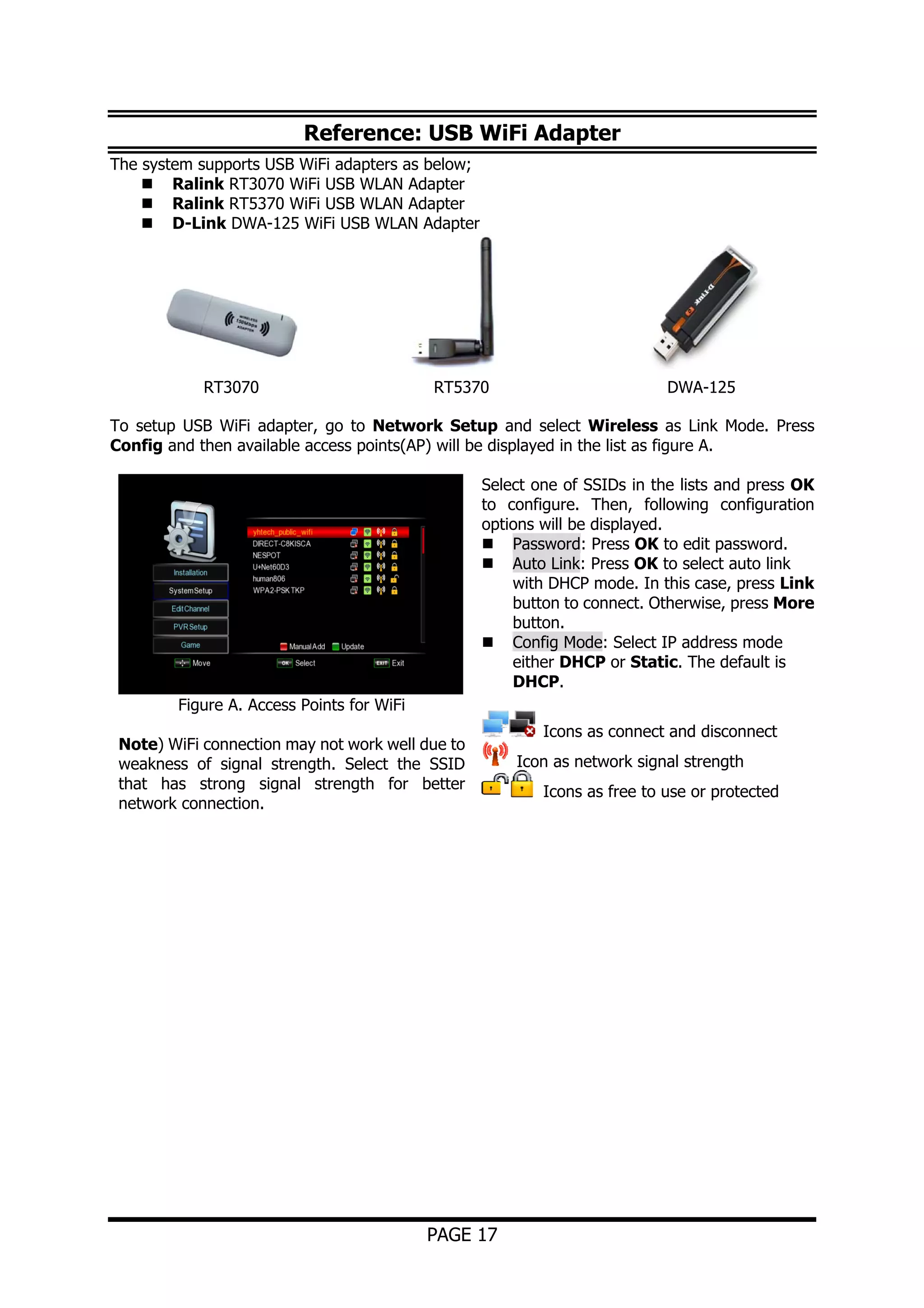 Reference: USB WiFi Adapter
The system supports USB WiFi adapters as below;
Ralink RT3070 WiFi USB WLAN Adapter
Ralink RT5370 WiFi USB WLAN Adapter
D-Link DWA-125 WiFi USB WLAN Adapter

RT3070

RT5370

DWA-125

To setup USB WiFi adapter, go to Network Setup and select Wireless as Link Mode. Press
Config and then available access points(AP) will be displayed in the list as figure A.
Select one of SSIDs in the lists and press OK
to configure. Then, following configuration
options will be displayed.
Password: Press OK to edit password.
Auto Link: Press OK to select auto link
with DHCP mode. In this case, press Link
button to connect. Otherwise, press More
button.
Config Mode: Select IP address mode
either DHCP or Static. The default is
DHCP.
Figure A. Access Points for WiFi
Note) WiFi connection may not work well due to
weakness of signal strength. Select the SSID
that has strong signal strength for better
network connection.

PAGE 17

Icons as connect and disconnect
Icon as network signal strength
Icons as free to use or protected

 