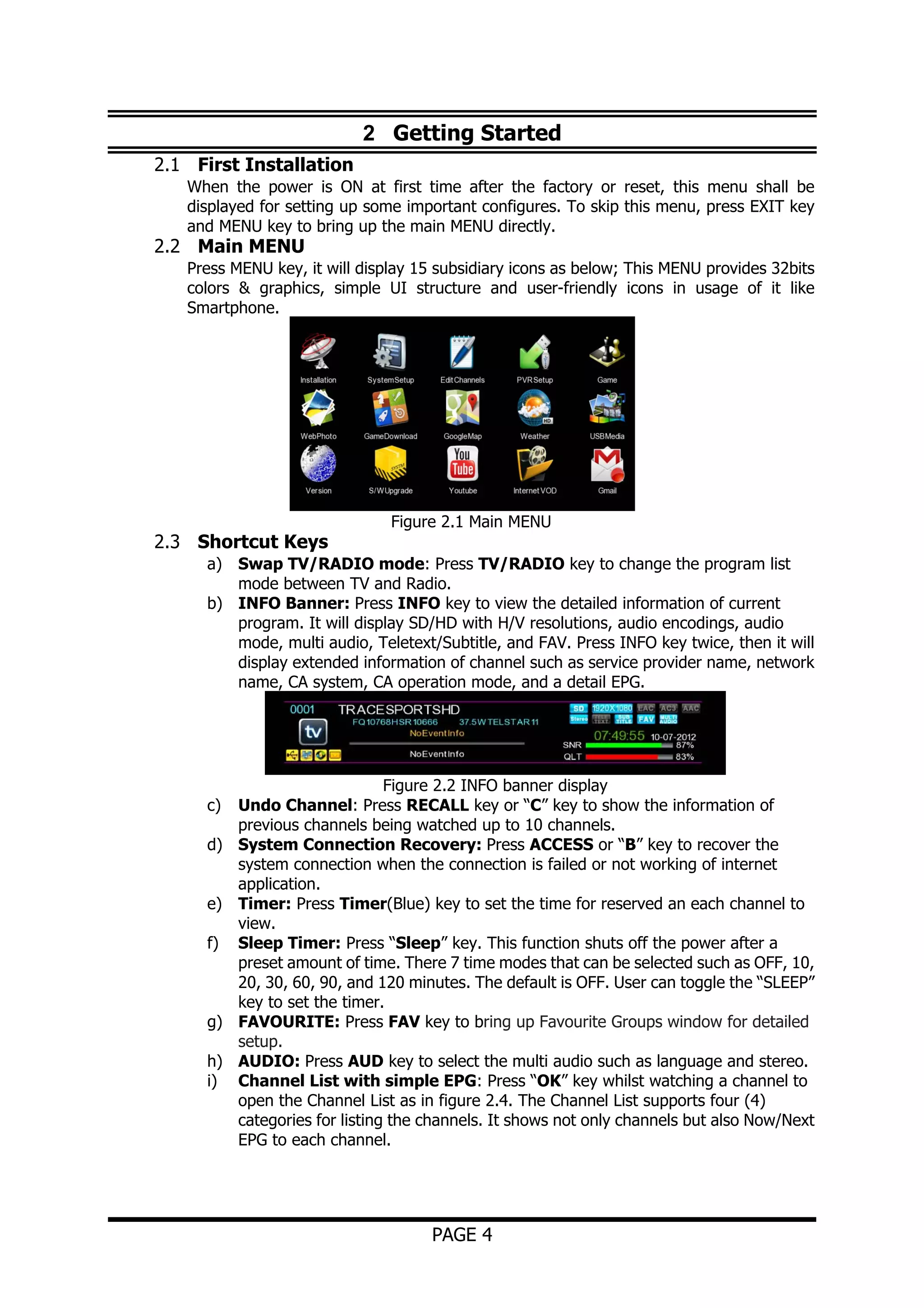 2 Getting Started
2.1 First Installation
When the power is ON at first time after the factory or reset, this menu shall be
displayed for setting up some important configures. To skip this menu, press EXIT key
and MENU key to bring up the main MENU directly.

2.2 Main MENU

Press MENU key, it will display 15 subsidiary icons as below; This MENU provides 32bits
colors & graphics, simple UI structure and user-friendly icons in usage of it like
Smartphone.

2.3 Shortcut Keys

Figure 2.1 Main MENU

a) Swap TV/RADIO mode: Press TV/RADIO key to change the program list
mode between TV and Radio.
b) INFO Banner: Press INFO key to view the detailed information of current
program. It will display SD/HD with H/V resolutions, audio encodings, audio
mode, multi audio, Teletext/Subtitle, and FAV. Press INFO key twice, then it will
display extended information of channel such as service provider name, network
name, CA system, CA operation mode, and a detail EPG.

c)
d)
e)
f)

g)
h)
i)

Figure 2.2 INFO banner display
Undo Channel: Press RECALL key or “C” key to show the information of
previous channels being watched up to 10 channels.
System Connection Recovery: Press ACCESS or “B” key to recover the
system connection when the connection is failed or not working of internet
application.
Timer: Press Timer(Blue) key to set the time for reserved an each channel to
view.
Sleep Timer: Press “Sleep” key. This function shuts off the power after a
preset amount of time. There 7 time modes that can be selected such as OFF, 10,
20, 30, 60, 90, and 120 minutes. The default is OFF. User can toggle the “SLEEP”
key to set the timer.
FAVOURITE: Press FAV key to bring up Favourite Groups window for detailed
setup.
AUDIO: Press AUD key to select the multi audio such as language and stereo.
Channel List with simple EPG: Press “OK” key whilst watching a channel to
open the Channel List as in figure 2.4. The Channel List supports four (4)
categories for listing the channels. It shows not only channels but also Now/Next
EPG to each channel.

PAGE 4

 