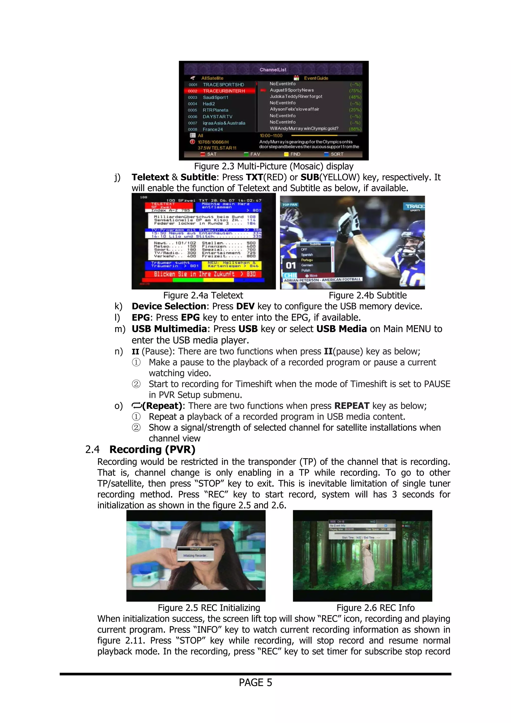 j)

Figure 2.3 Multi-Picture (Mosaic) display
Teletext & Subtitle: Press TXT(RED) or SUB(YELLOW) key, respectively. It
will enable the function of Teletext and Subtitle as below, if available.

Figure 2.4a Teletext
Figure 2.4b Subtitle
k) Device Selection: Press DEV key to configure the USB memory device.
l) EPG: Press EPG key to enter into the EPG, if available.
m) USB Multimedia: Press USB key or select USB Media on Main MENU to
enter the USB media player.
n) II (Pause): There are two functions when press II(pause) key as below;
① Make a pause to the playback of a recorded program or pause a current
watching video.
② Start to recording for Timeshift when the mode of Timeshift is set to PAUSE
in PVR Setup submenu.
o)
(Repeat): There are two functions when press REPEAT key as below;
① Repeat a playback of a recorded program in USB media content.
② Show a signal/strength of selected channel for satellite installations when
channel view

2.4 Recording (PVR)

Recording would be restricted in the transponder (TP) of the channel that is recording.
That is, channel change is only enabling in a TP while recording. To go to other
TP/satellite, then press “STOP” key to exit. This is inevitable limitation of single tuner
recording method. Press “REC” key to start record, system will has 3 seconds for
initialization as shown in the figure 2.5 and 2.6.

Figure 2.5 REC Initializing
Figure 2.6 REC Info
When initialization success, the screen lift top will show “REC” icon, recording and playing
current program. Press “INFO” key to watch current recording information as shown in
figure 2.11. Press “STOP” key while recording, will stop record and resume normal
playback mode. In the recording, press “REC” key to set timer for subscribe stop record

PAGE 5

 