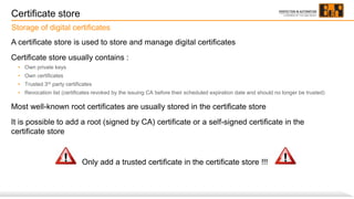 Certificate store
A certificate store is used to store and manage digital certificates
Certificate store usually contains :
• Own private keys
• Own certificates
• Trusted 3rd party certificates
• Revocation list (certificates revoked by the issuing CA before their scheduled expiration date and should no longer be trusted)
Most well-known root certificates are usually stored in the certificate store
It is possible to add a root (signed by CA) certificate or a self-signed certificate in the
certificate store
Only add a trusted certificate in the certificate store !!!
Storage of digital certificates
 