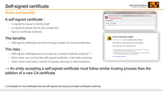 Self-signed certificate
A self-signed certificate :
• Is signed by issuer to identify itself
• Is signed by issuer with its own private key
• Has no Certificate Authority
The benefits:
• Self-signed certificates are free of charge (unlike CA issued certificates)
The risks :
• Self-signed certificates are not issued by a trusted certificate authority (1)
• Since client can not trust this self-signed certificate, it will raise a warning
• Users must avoid being “trained” to bypass warnings or add exceptions
→ An entity accepting a self-signed certificate must follow similar trusting process than the
addition of a new CA certificate
(1) Excepted for root certificates that are self-signed and issued by trusted certification authority
Risks and benefits
 