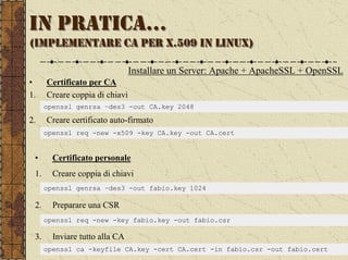 IN PRATICA…
(IMPLEMENTARE CA PER X.509 IN LINUX)

                                Installare un Server: Apache + ApacheSSL + OpenSSL
•     Certificato per CA
1.    Creare coppia di chiavi
      openssl genrsa –des3 -out CA.key 2048

2.    Creare certificato auto-firmato
      openssl req -new -x509 -key CA.key -out CA.cert


 •      Certificato personale
 1.     Creare coppia di chiavi
      openssl genrsa –des3 -out fabio.key 1024

 2.     Preparare una CSR
      openssl req -new -key fabio.key -out fabio.csr

 3.     Inviare tutto alla CA
      openssl ca -keyfile CA.key -cert CA.cert -in fabio.csr -out fabio.cert
 