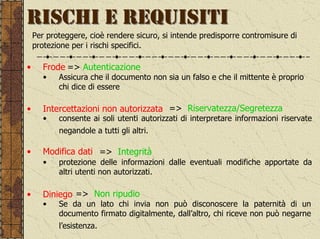 RISCHI E REQUISITI
    Per proteggere, cioè rendere sicuro, si intende predisporre contromisure di
    protezione per i rischi specifici.

•      Frode => Autenticazione
       •   Assicura che il documento non sia un falso e che il mittente è proprio
           chi dice di essere

•      Intercettazioni non autorizzata => Riservatezza/Segretezza
       •   consente ai soli utenti autorizzati di interpretare informazioni riservate
           negandole a tutti gli altri.

•      Modifica dati => Integrità
       •   protezione delle informazioni dalle eventuali modifiche apportate da
           altri utenti non autorizzati.

•      Diniego => Non ripudio
       •   Se da un lato chi invia non può disconoscere la paternità di un
           documento firmato digitalmente, dall’altro, chi riceve non può negarne
           l’esistenza.
 