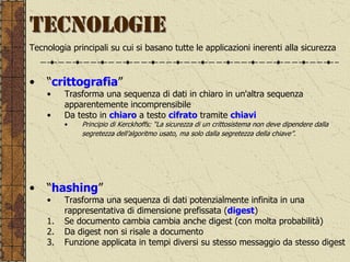 TECNOLOGIE
Tecnologia principali su cui si basano tutte le applicazioni inerenti alla sicurezza


•   “crittografia”
    •    Trasforma una sequenza di dati in chiaro in un'altra sequenza
         apparentemente incomprensibile
    •    Da testo in chiaro a testo cifrato tramite chiavi
         •    Principio di Kerckhoffs: “La sicurezza di un crittosistema non deve dipendere dalla
              segretezza dell’algoritmo usato, ma solo dalla segretezza della chiave”.




•   “hashing”
    •    Trasforma una sequenza di dati potenzialmente infinita in una
         rappresentativa di dimensione prefissata (digest)
    1.   Se documento cambia cambia anche digest (con molta probabilità)
    2.   Da digest non si risale a documento
    3.   Funzione applicata in tempi diversi su stesso messaggio da stesso digest
 
