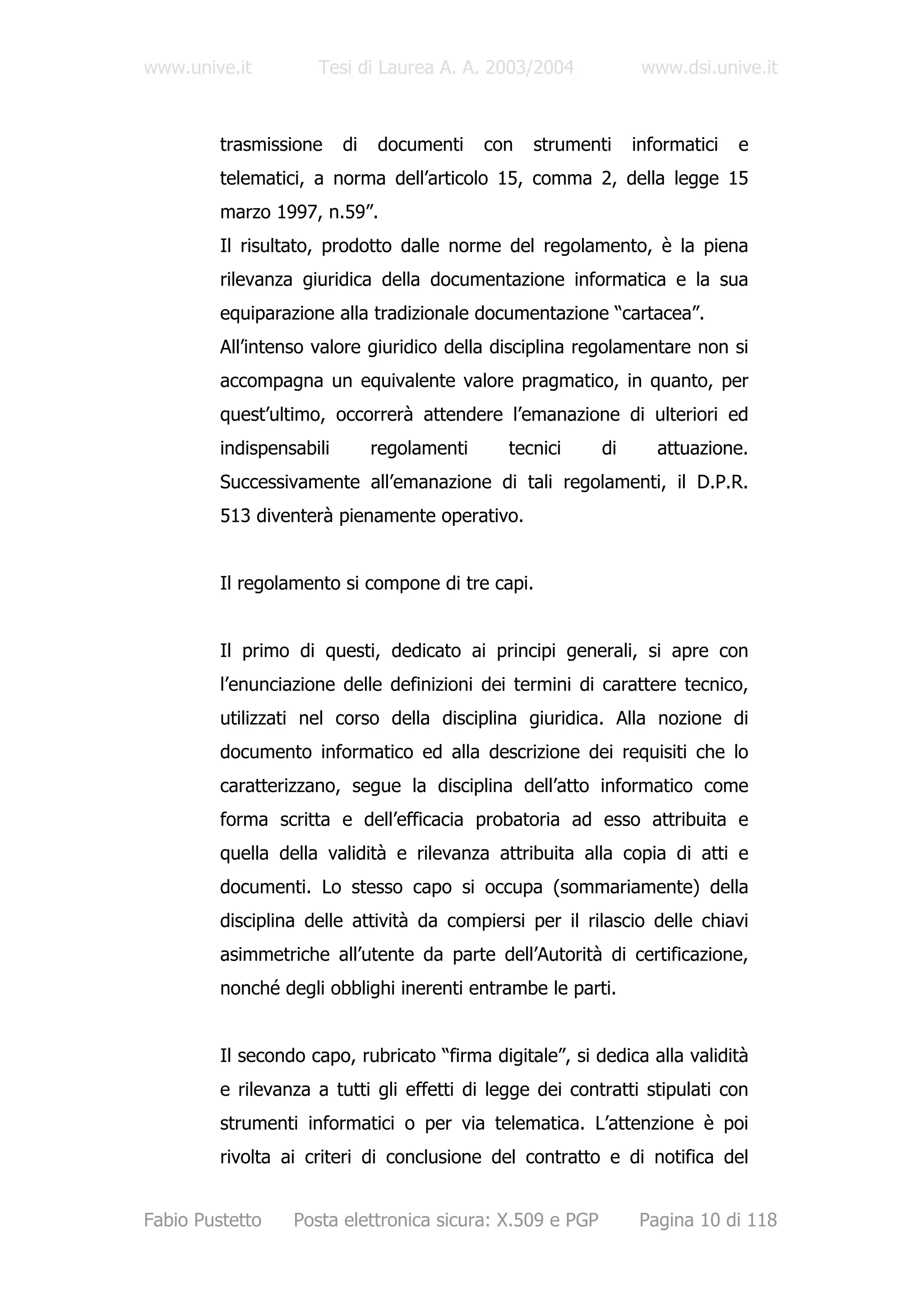 www.unive.it         Tesi di Laurea A. A. 2003/2004             www.dsi.unive.it



         trasmissione     di   documenti     con   strumenti   informatici   e
         telematici, a norma dell’articolo 15, comma 2, della legge 15
         marzo 1997, n.59”.
         Il risultato, prodotto dalle norme del regolamento, è la piena
         rilevanza giuridica della documentazione informatica e la sua
         equiparazione alla tradizionale documentazione “cartacea”.
         All’intenso valore giuridico della disciplina regolamentare non si
         accompagna un equivalente valore pragmatico, in quanto, per
         quest’ultimo, occorrerà attendere l’emanazione di ulteriori ed
         indispensabili        regolamenti     tecnici    di      attuazione.
         Successivamente all’emanazione di tali regolamenti, il D.P.R.
         513 diventerà pienamente operativo.


         Il regolamento si compone di tre capi.


         Il primo di questi, dedicato ai principi generali, si apre con
         l’enunciazione delle definizioni dei termini di carattere tecnico,
         utilizzati nel corso della disciplina giuridica. Alla nozione di
         documento informatico ed alla descrizione dei requisiti che lo
         caratterizzano, segue la disciplina dell’atto informatico come
         forma scritta e dell’efficacia probatoria ad esso attribuita e
         quella della validità e rilevanza attribuita alla copia di atti e
         documenti. Lo stesso capo si occupa (sommariamente) della
         disciplina delle attività da compiersi per il rilascio delle chiavi
         asimmetriche all’utente da parte dell’Autorità di certificazione,
         nonché degli obblighi inerenti entrambe le parti.


         Il secondo capo, rubricato “firma digitale”, si dedica alla validità
         e rilevanza a tutti gli effetti di legge dei contratti stipulati con
         strumenti informatici o per via telematica. L’attenzione è poi
         rivolta ai criteri di conclusione del contratto e di notifica del


Fabio Pustetto    Posta elettronica sicura: X.509 e PGP        Pagina 10 di 118
 